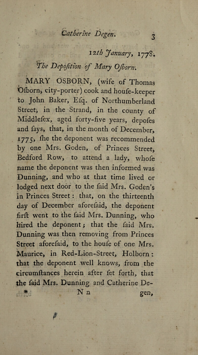 \ * Catherine Degen♦ 2 'li . . = ;. . * .. » t * » 12th January, 1778; Depojit ton of* Mary CJborn\ MARY OSBORN, (wife of Thomas Ofborn* city-porter) cook and houfe-keeper to John Baker, Efq. of Northumberland Street^ in the Strand, in the county of Middlefex, aged forty-five years, depofes and fays, that, in the month of December, 1775, fhe the deponent was recommended by one Mrs. Goden, of Princes Street, Bedford Row, to attend a lady, whofe name the deponent was then informed was Dunning, and who at that time lived or lodged next door to the faid Mrs. Goden’s in Princes Street: that, on the thirteenth day of December aforefaid, the deponent firft went to the faid Mrs. Dunning, who hired the deponent; that the faid Mrs, Dunning was then removing from Princes Street aforefaid, to the houfe of one Mrs. Maurice, in Red-Lion-Street, Holborn: that the deponent well knows, from the cireumftances herein after fet forth, that the faid Mrs. Dunning and Catherine De- * N n gen.