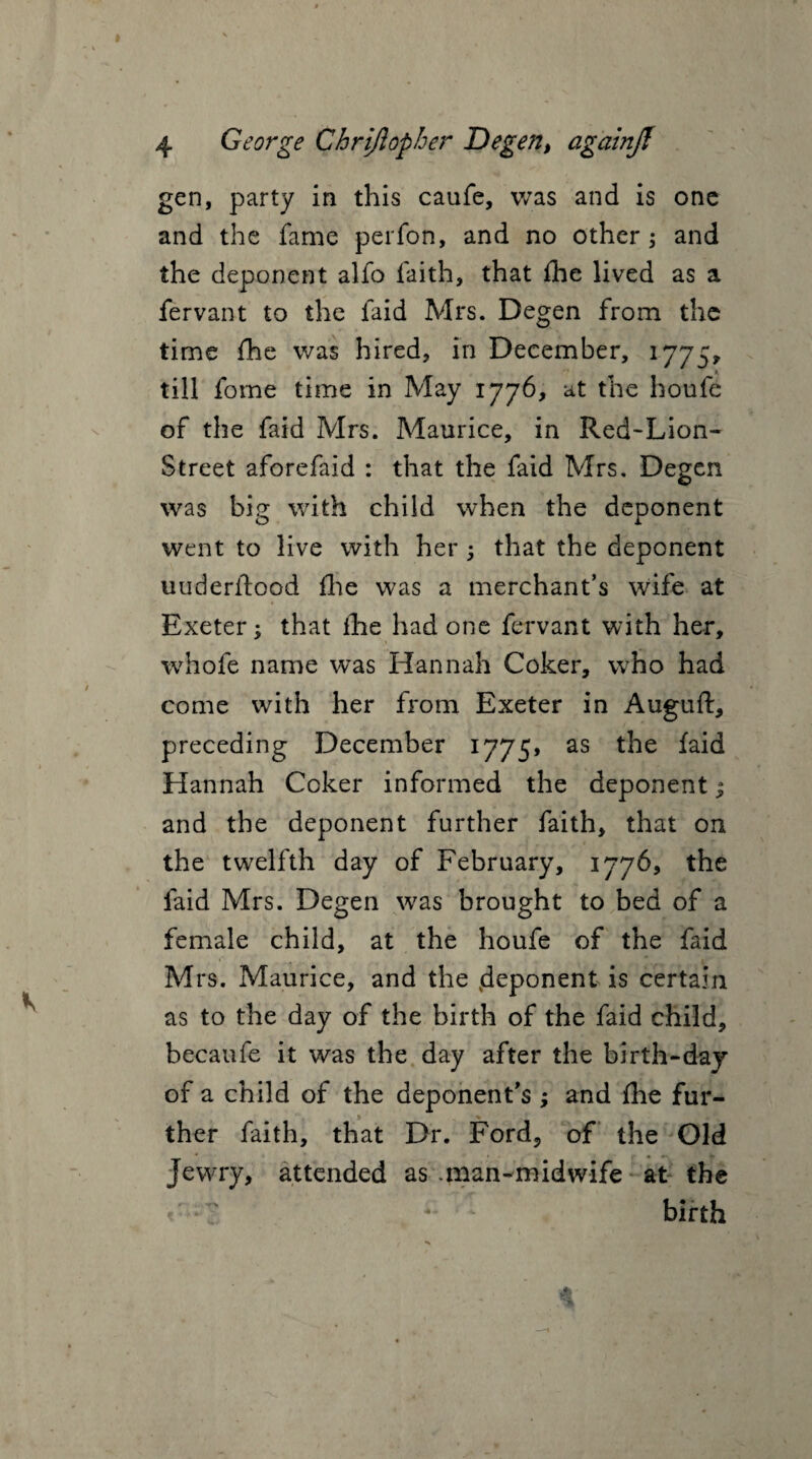 gen, party in this caufe, was and is one and the fame perfon, and no other; and the deponent alfo faith, that fhe lived as a fervant to the faid Mrs. Degen from the time fhe was hired, in December, 1775* till fome time in May 1776, at the houfe of the faid Mrs. Maurice, in Red-Lion- Street aforefaid : that the faid Mrs. Degen was big with child when the deponent went to live with her ; that the deponent uuderftood fhe was a merchant’s wife at Exeter; that flie had one fervant with her, whofe name was Hannah Coker, who had come with her from Exeter in Auguft, preceding December 1775, as the faid Hannah Coker informed the deponent; and the deponent further faith, that on the twelfth day of February, 1776, the faid Mrs. Degen wras brought to bed of a female child, at the houfe of the faid Mrs. Maurice, and the deponent is certain as to the day of the birth of the faid child, becaufe it was the day after the birth-day of a child of the deponent’s ; and fhe fur¬ ther faith, that Dr. Ford, of the Old Jewry, attended as .man-midwife at the < birth