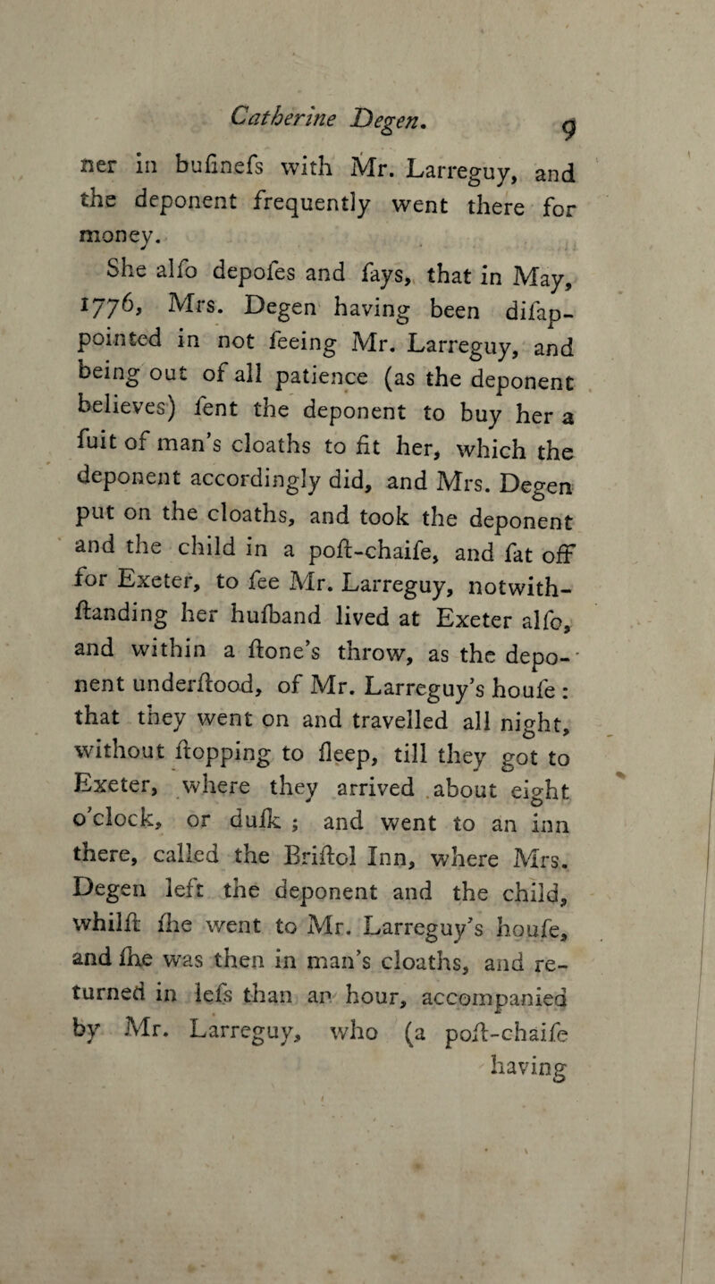 ner in bufinefs with Mr. Larreguy, and the deponent frequently went there for money. She alfo depoies and lays, that in IVTay, 1776, Mrs. Degen having been difap- pointed in not feeing Mr. Larreguy, and being out of all patience (as the deponent believes) fent the deponent to buy her a fuit of man’s cloaths to fit her, which the deponent accordingly did, and Mrs. Degen put on the cloaths, and took the deponent and the child in a poft-chaife, and fat off for Exeter, to fee Mr. Larreguy, notwith- ftanding her hufband lived at Exeter alfo, and within a hone’s throw, as the depo-' nent underhood, of Mr. Larreguy’s houfe : that they went on and travelled all night, without hopping to fleep, till they got to Exeter, where they arrived about eight o’clock, or dufk ; and went to an inn there, called the Brihol Inn, where Mrs. Degen leit the deponent and the child, whilft the went to Mr. Larreguy’s houfe, and hie was then in man’s cloaths, and re¬ turned in lefs than ar hour, accompanied by Mr. Larreguy, who (a poh-chaife having