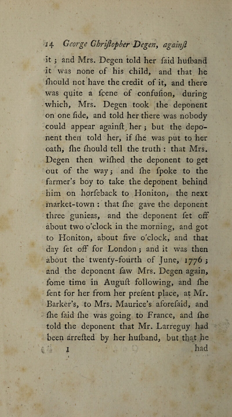 / 14 George Gbrijlopber Degen, againjl it ; and Mrs. Degen told her faid huflband it was none of his child, and that he fiiould not have the credit of it, and there was quite a fcene of confufion, during -which, Mrs. Degen took the deponent on one fide, and told her there was nobody could appear againfl: her ; but the depo¬ nent theil told her, if Hie was put to her oath, file fiiould tell the truth : that Mrs. Degen then wiflied the deponent to get out of the way; and file fpoke to the farmer’s boy to take the deponent behind him on horfeback to Honiton, the next market-town : that file gave the deponent three gunieas, and the deponent fet off about two o’clock in the morning, and got to Honiton, about five o’clock, and that day fet off for London; and it was then about the twenty-fourth of June, 1776 ; and the deponent faw Mrs. Degen again, fome time in Auguft following, and file fent for her from her prefent place, at Mr. Barker’s, to Mrs. Maurice’s aforefaid, and file faid file was going to France, and ftie told the deponent that Mr. Larreguy had been arrefied by her hufband, but that he . *i 1 * had