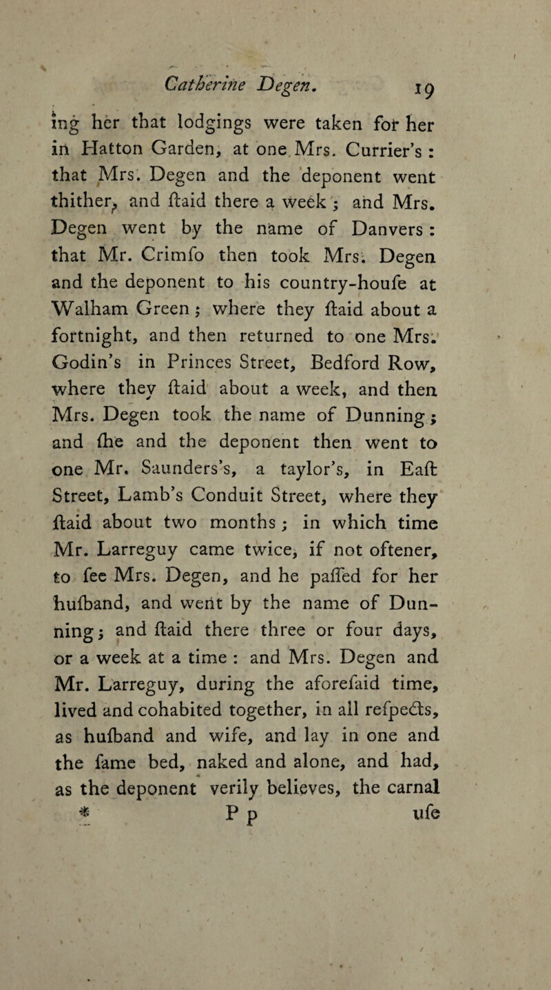 xng her that lodgings were taken for her in Hatton Garden, at one Mrs. Carrier’s : that Mrs. Degen and the deponent went thither, and ftaid there a week ; and Mrs. Degen went by the name of Danvers: that Mr. Crimfo then took Mrs. Degen and the deponent to his country-houfe at Walham Green; where they ftaid about a fortnight, and then returned to one Mrs. Godin’s in Princes Street, Bedford Row, where they ftaid about a week, and then Mrs. Degen took the name of Dunning ; and fhe and the deponent then went to one Mr, Saunders’s, a taylor’s, in Eaft Street, Lamb’s Conduit Street, where they ftaid about two months ; in which time Mr. Larreguy came twice, if not oftener, to fee Mrs. Degen, and he paffed for her hulband, and went by the name of Dun¬ ning; and ftaid there three or four days, or a week at a time : and Mrs. Degen and Mr. Larreguy, during the aforefaid time, lived and cohabited together, in ail refpedts, as hulband and wife, and lay in one and the fame bed, naked and alone, and had, as the deponent verily believes, the carnal * P p u fe » /