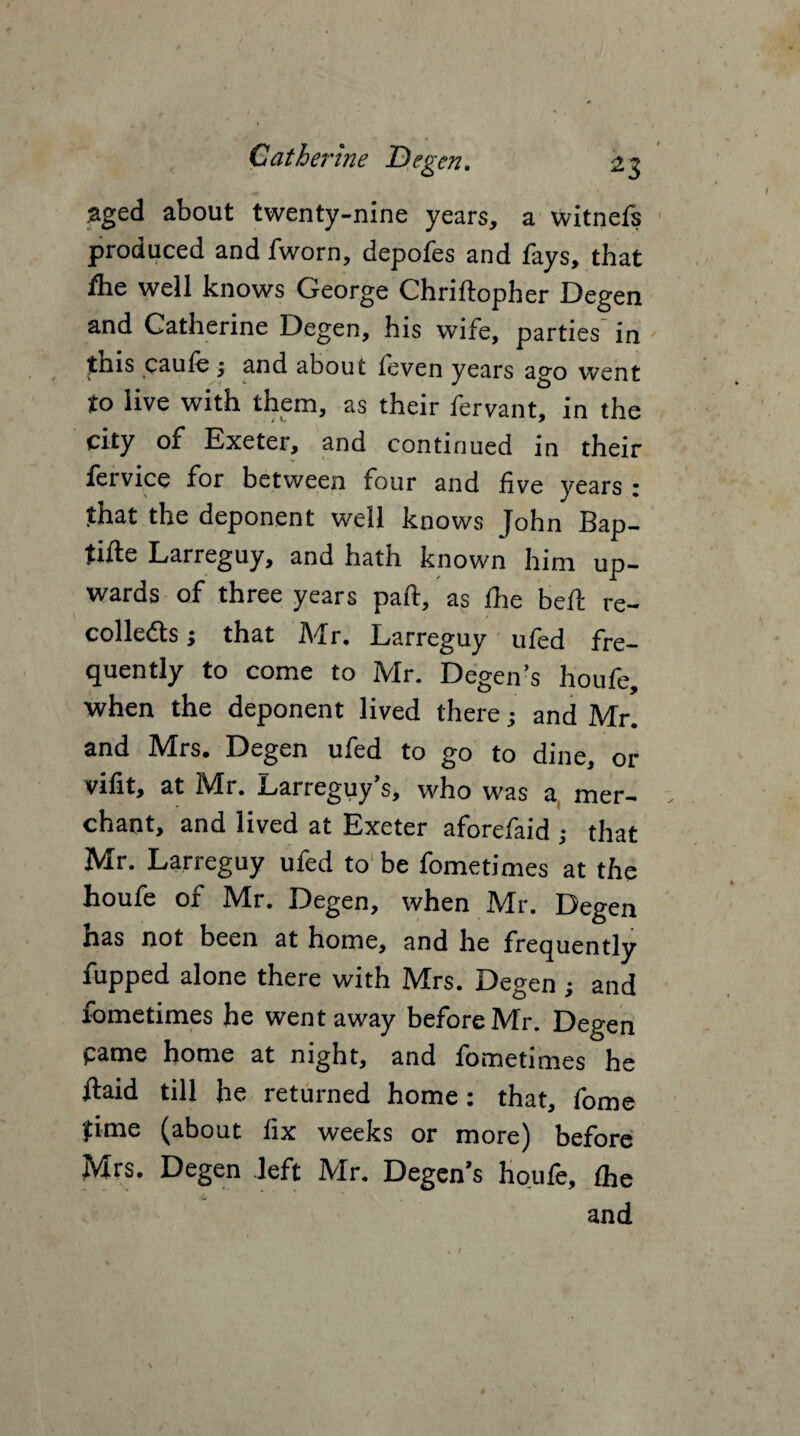aged about twenty-nine years, a witnefs produced and fworn, depofes and fays, that fhe well knows George Chriftopher Degen and Catherine Degen, his wife, parties' in this caufe ; and about feven years ago went to live with them, as their fervant, in the city of Exeter, and continued in their fervice for between four and five years ; that the deponent well knows John Bap- tiile Larreguy, and hath known him up¬ wards of three years part, as fhe bed: re- colle&s j that Mr. Larreguy ufed fre¬ quently to come to Mr. Degen’s houfe, when the deponent lived there; and Mr. and Mrs. Degen ufed to go to dine, or vifit, at Mr. Larreguy’s, who was a, mer¬ chant, and lived at Exeter aforefaid ; that Mr. Larreguy ufed to be fometimes at the houfe of Mr. Degen, when Mr. Degen has not been at home, and he frequently fupped alone there with Mrs. Degen ; and fometimes he went away before Mr. Degen pame home at night, and fometimes he ftaid till he returned home: that, fome jime (about fix weeks or more) before Mrs. Degen left Mr. Degen’s houfe, fhe 'Si and