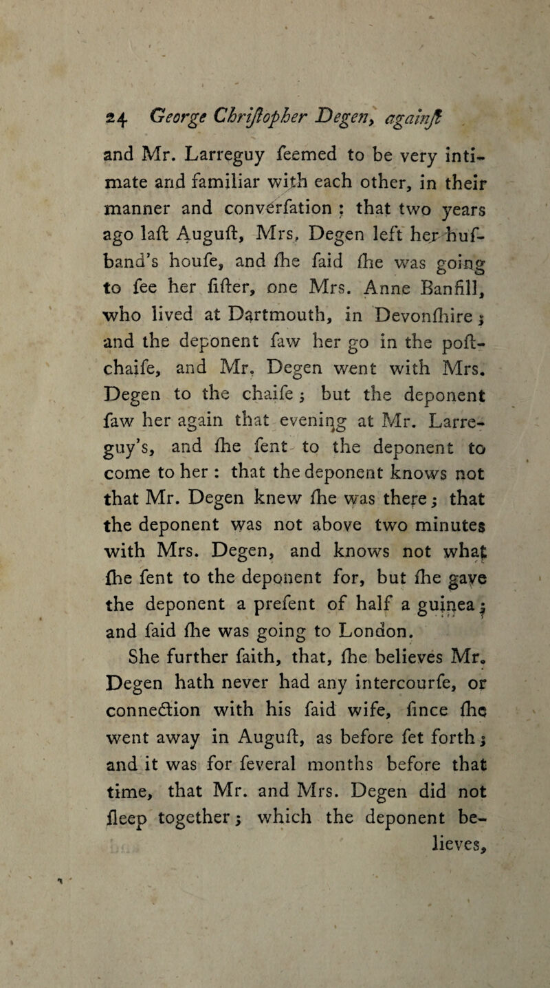 / 24 George Chriftopher Degen, againjt and Mr. Larreguy feemed to be very inti¬ mate and familiar with each other, in their manner and convCrfation : that two years ago laft Auguft, Mrs, Degen left her huf- band’s houfe, and fhe faid fhe was going to fee her fitter, one Mrs. Anne Banfill, who lived at Dartmouth, in Devonfhire $ and the deponent faw her go in the poft- chaife, and Mr, Degen went with Mrs. Degen to the chaife ; but the deponent faw her again that evening at Mr. Larre- guy’s, and fhe fent to the deponent to come to her : that the deponent knows not that Mr. Degen knew fhe was there; that the deponent was not above two minutes with Mrs. Degen, and knows not what fhe fent to the deponent for, but fine gave the deponent a prefent of half a guinea $ and faid fhe was going to London. She further faith, that, fhe believes Mr. Degen hath never had any intercourfe, or connection with his faid wife, fince fhe went away in Auguft, as before fet forth j and it was for feveral months before that time, that Mr. and Mrs. Degen did not fleep together; which the deponent be¬ lieves.