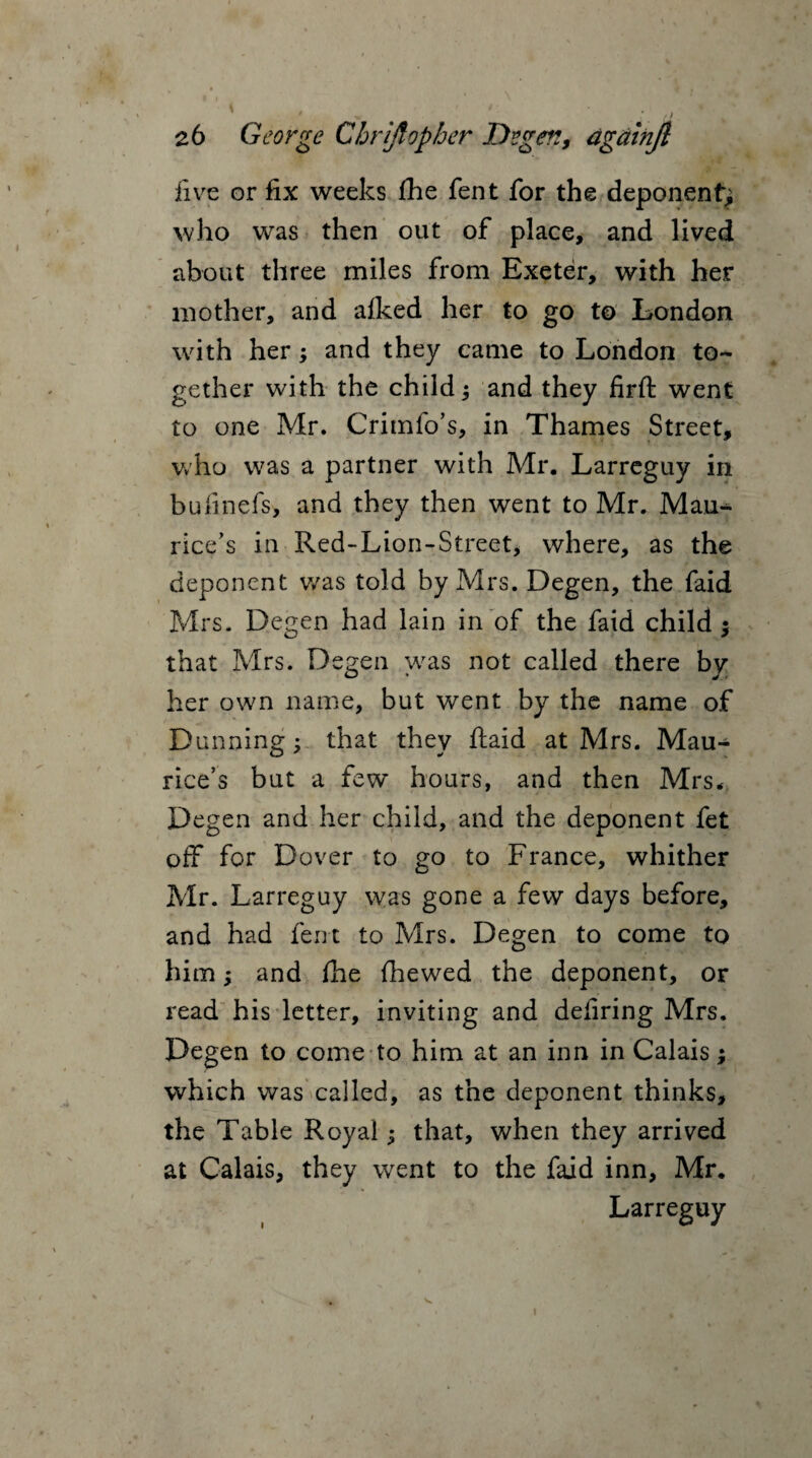 five or fix weeks file fent for the deponent; who was then out of place, and lived about three miles from Exeter, with her mother, and afked her to go to London with her; and they came to London to¬ gether with the child; and they firft went to one Mr. Crimfo’s, in Thames Street, who was a partner with Mr. Larreguy in bufmefs, and they then went to Mr. Mau¬ rice’s in Red-Lion-Street, where, as the deponent was told by Mrs. Degen, the faid Mrs. Degen had lain in of the faid child; that Mrs. Degen was not called there by her own name, but went by the name of Dunning; that they ftaid at Mrs. Mau¬ rice’s but a few hours, and then Mrs. Degen and her child, and the deponent fet off for Dover to go to France, whither Mr. Larreguy was gone a few days before, and had fent to Mrs. Degen to come to him; and file {hewed the deponent, or read his letter, inviting and defiring Mrs. Degen to come to him at an inn in Calais; which was called, as the deponent thinks, the Table Royal; that, when they arrived at Calais, they went to the faid inn, Mr. Larreguy