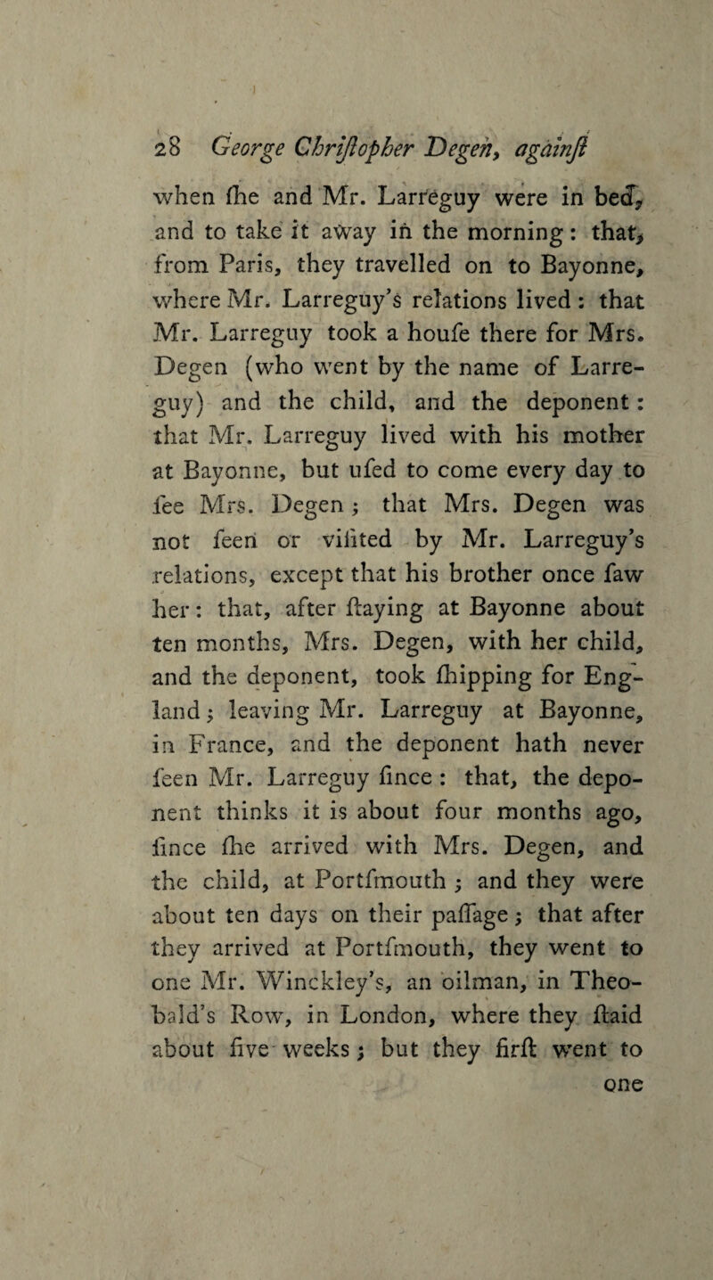 when fhe and Mr. Larreguy were in beef* and to take it away in the morning: that> from Paris, they travelled on to Bayonne, where Mr. Larreguy’s relations lived : that Mr. Larreguy took a houfe there for Mrs. Degen (who went by the name of Larre¬ guy) and the child, and the deponent: that Mr. Larreguy lived with his mother at Bayonne, but ufed to come every day to fee Mrs. Degen ; that Mrs. Degen was not feeri or viiited by Mr. Larreguy’s relations, except that his brother once faw j her: that, after flaying at Bayonne about ten months, Mrs. Degen, with her child, and the deponent, took {hipping for Eng¬ land ; leaving Mr. Larreguy at Bayonne, in France, and the deponent hath never feen Mr. Larreguy fince : that, the depo¬ nent thinks it is about four months ago, fince flie arrived with Mrs. Degen, and the child, at Portfmouth ; and they were about ten days on their paflage; that after they arrived at Portfmouth, they went to one Mr. Winckley’s, an oilman, in Theo¬ bald’s Row, in London, where they Raid about five weeks; but they firft went to one