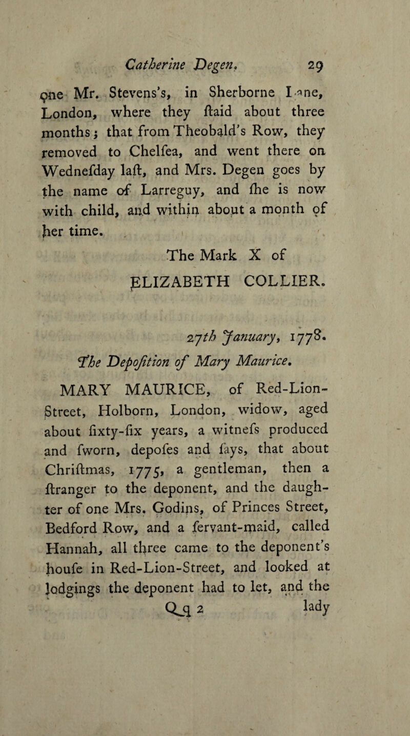 9ne Mr. Stevens’s, in Sherborne I-^ne, London, where they ftaid about three months; that from Theobald’s Row, they removed to Chelfea, and went there on Wednefday laft, and Mrs. Degen goes by the name of Larreguy, and fhe is now with child, and within about a month of her time. « The Mark X of ELIZABETH COLLIER. •• 27//? January, 1778. tfhe Depofition of Mary Maurice. MARY MAURICE, of Pved-Lion- Street, Holborn, London, widow, aged about fixty-fix years, a witnefs produced and fworn, depofes and fays, that about Chriftmas, 1775, a gentleman, then a ftranger to the deponent, and the daugh¬ ter of one Mrs. Godins, of Princes Street, Bedford Row, and a feryant-maid, called ✓ . . 1 * Hannah, all three came to the deponent’s houfe in Red-Lion-Street, and looked at lodgings the deponent had to let, and the Qjl 2 lady