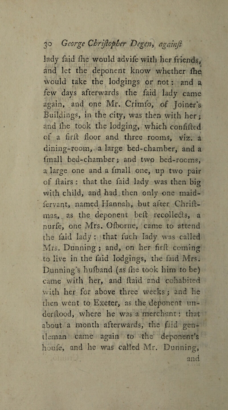 lady faid fhe would advife with her friends, and let the deponent know whether fhe would take the lodgings or not: and a few days afterwards the faid lady came again, and one Mr. Crimfo, of Joiner’s Buildings, in the city, was then with her; and die took the lodging, which confided of a firft floor and three rooms, viz. a dining-room,, a large bed-chamber, and a fmall bed-chamber; and two bed-rooms, a large one and a fmall one, up two pair of dairs : that the faid lady was then big with child, and had then only one maid- fervant, named Hannah, but after Chrift- mas, as the deponent bed recolleds, a nurfe, one Mrs. Ofborne, came to attend the faid lady : that fuch lady was called Mrs. Dunning ; and, on her fird coming to live in the faid lodgings, the f3id Mrs. Dunning’s hufband (as die took him to be) came with her, and daid and cohabited with her for above three weeks ; and he then went to Exeter, as the deponent un~ derdood, where he was a merchant: that about a month afterwards, the Faid gen¬ tleman came again to the deponent’s hbufe, and he was called Mr. Dunning, and