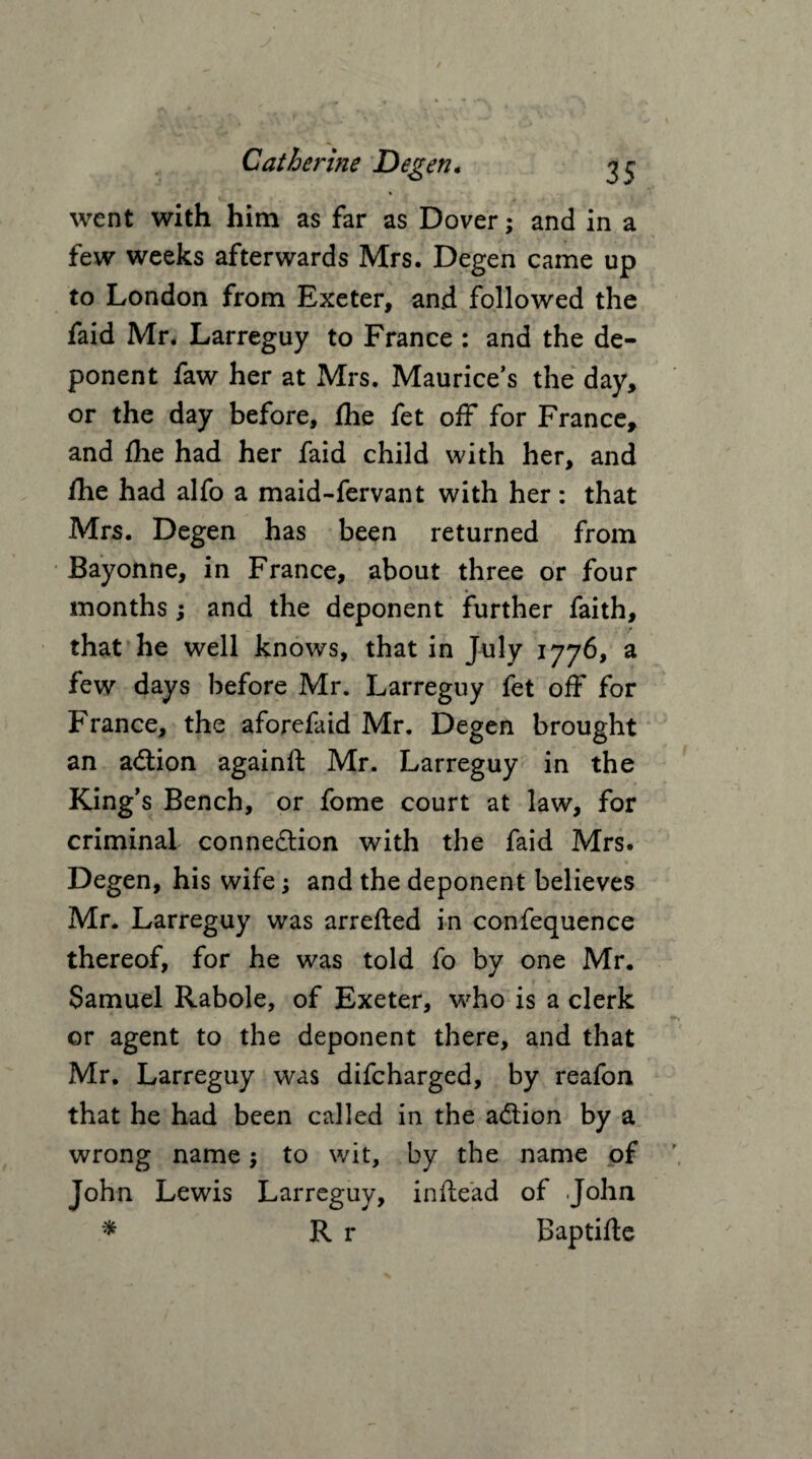 * went with him as far as Dover; and in a few weeks afterwards Mrs. Degen came up to London from Exeter, and followed the faid Mr. Larreguy to France : and the de¬ ponent faw her at Mrs. Maurice's the day, or the day before, Ihe fet off for France, and fhe had her faid child with her, and fhe had alfo a maid-fervant with her: that Mrs. Degen has been returned from Bayonne, in France, about three or four months; and the deponent further faith, that he well knows, that in July 1776, a few days before Mr. Larreguy fet off for France, the aforefaid Mr. Degen brought an adtion againft Mr. Larreguy in the King's Bench, or fome court at law, for criminal connexion with the faid Mrs. Degen, his wife; and the deponent believes Mr. Larreguy was arrefted in confequence thereof, for he was told fo by one Mr. Samuel Rabole, of Exeter, who is a clerk or agent to the deponent there, and that Mr. Larreguy was difcharged, by reafon that he had been called in the adlion by a wrong name; to wit, by the name of John Lewis Larreguy, inflead of John * R r Baptifle