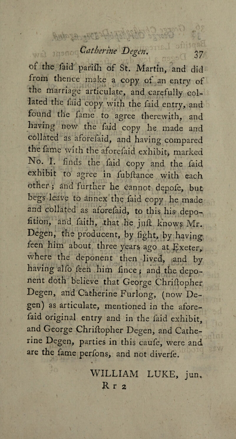 Cat her hie Degen. gj of the faid parilh of St. Martin, and did from thence make a copy of an entry of the marriage articulate, and carefully col¬ lated the laid copy with the faid entry, and found trie fame to agree therewith, and having now the faid copy he made and collated as aforefaid, and having compared the fame with the aforefaid exhibit* marked No. I. finds the faid copy and the faid exhibit to agree in fubftance with each other; and further he cannot depofe, but begs leave to annex the faid copy he made and collated as aforefaid, to this his depo- fition, and faith, that he juft knows Mr. Degen, the producent, by light, by having feen him about three years ago at Exeter, where the deponent then lived, and by having alfo feen him fince; and the depo¬ nent doth believe that George Chriftopher Degen, and Catherine Furlong, (now De¬ gen) as articulate, mentioned in the afore¬ faid original entry and in the faid exhibit, and George Chriftopher Degen, and Cathe¬ rine Degen, parties in this caufe, were and are the fame perfons, and not diverfe. • ■ WILLIAM LUKE, jun,