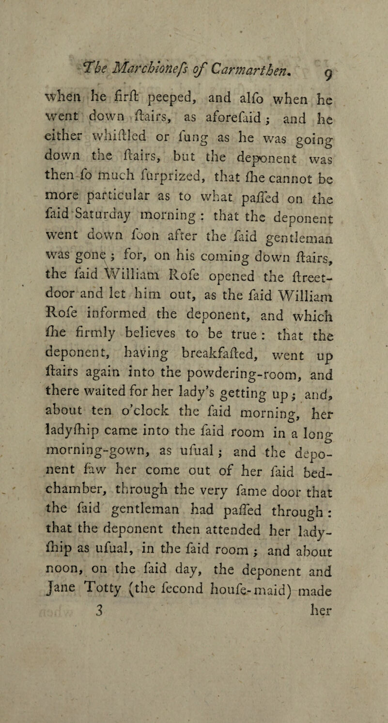 The Marcbionefs of Carmarthen. g when he firft peeped, and alfo when he went down flairs, as aforefaid; and he either whiftled or fang as he was going down the flairs, but the deponent was then fo much furprized, that Ihe cannot be more particular as to what pafled on the faid Saturday morning : that the deponent went down loon after the faid gentleman was gone ; for, on his coming down flairs, the laid William Rofe opened the flreet- door and let him out, as the faid William Rofe informed the deponent, and which Hie firmly believes to be true : that the deponent, having breakfafled, went up flairs again into the powdering-room, and there waited for her lady’s getting up; and, about ten o’clock the faid morning, her ladylhip came into the faid room in a lonp- morning-gown, as ufual; and the depo¬ nent law her come out of her faid bed¬ chamber, through the very fame door that the faid gentleman had pafled through: that the deponent then attended her lady¬ lhip as ufual, in the faid room ; and about noon, on the faid day, the deponent and Jane Totty (the fecond houfe-maid) made 3 her