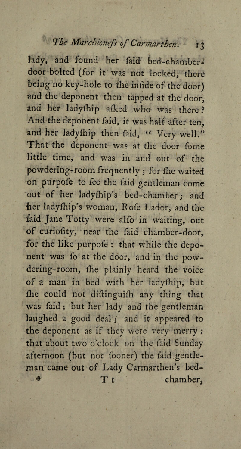 lady, and found her faid bed-chamber- door bolted (for it was not locked, there being no key-hole to the infide of the door) and the deponent then tapped at the door, and her ladyfhip afked who was there ? And the deponent faid, it was half after ten, and her ladyfhip then faid, “ Very well.” That the deponent was at the door fome little time, and was in and out of the powdering-room frequently ; for fhe waited on purpofe to fee the faid gentleman come out of her ladyfhip’s bed-chamber; and her ladyfhip’s woman, Rofe Lador, and the faid Jane Totty were alfo in waiting, out of curiofity, near the faid chamber-door, for the like purpofe : that while the depo¬ nent was fo at the door, and in the pow¬ dering-room, flie plainly heard the voice of a man in bed with her ladyfhip, but fhe could not diftinguifh any thing that was faid; but her lady and the gentleman laughed a good deal; and it appeared to the deponent as if they were very merry ; that about two o’clock on the faid Sunday afternoon (but not fooner) the faid gentle¬ man came out of Lady Carmarthen’s bed- * T t chamber*