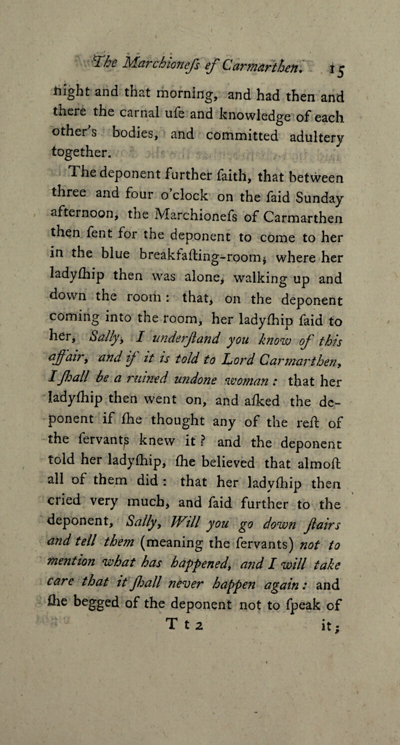 1 . /. - I • y v? ^ t f r. iMarchionefs ef Carmartheft* i j tiight and that morning, and had then and there the carnal ufe and knowledge of each others bodies, and committed adultery together. The deponent further faith, that between three and four o’clock on the faid Sunday afternoon, the Marchionefs of Carmarthen then fent for the deponent to come to her in the blue breakfafting-room, where her ladyfhip then was alone* walking up and down the room : that, on the deponent coming into the room, her ladyfhip faid to her, Sally 9 I unde rjl and you A now of this affairy and ij it is told to Lord Carmartheny IJhall be a mimed undone woman: that her ladyfhip then went on, and afked the de¬ ponent if flie thought any of the reft of the fervantp knew it ? and the deponent told her ladyfhip, fhe believed that almoft all of them did : that her ladyfhip then cried very much, and faid further to the deponent, Sally, JVill you go down fairs and tell them (meaning the fervants) not to mention what has happened, and I will take care that it fall never happen again: and £he begged of the deponent not to fpeak of