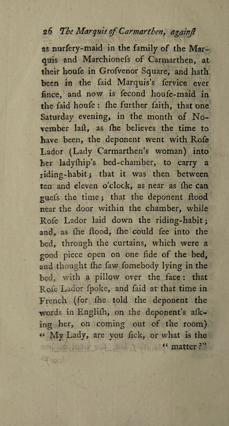 as nurfery-maid in the family of the Mar¬ quis and Marchionefs of Carmarthen, at their houfe in Grofvenor Square, and hath been in the faid Marquis’s fervice ever fince, and now is fecond houfe-maid in the faid houfe : fhe further faith, that one Saturday evening, in the month of No¬ vember lafi, as fhe believes the time to have been, the deponent went with Rofe Lador (Lady Carmarthen’s woman) into her ladyfhip’s bed-chamber, to carry a riding-habit; that it was then between ten and eleven o’clock, as near as fhe can guefs. the time -y that the deponent flood near the door within the chamber, while Rofe Lador laid down the riding-habit; and, as file flood, fhe could fee into the bc?d, through the curtains, which were a good piece open on one fide of the bed, and thought fhe faw fomebody lying in the bed, with a pillow over the face: that Rofe Lador fpoke, and faid at that time in French (for fhe told the deponent the words in Englifh, on the deponent’s afk- ing her, on coming out of the room) ** My Lady, are you fick, or what is the . “ matter ?’*