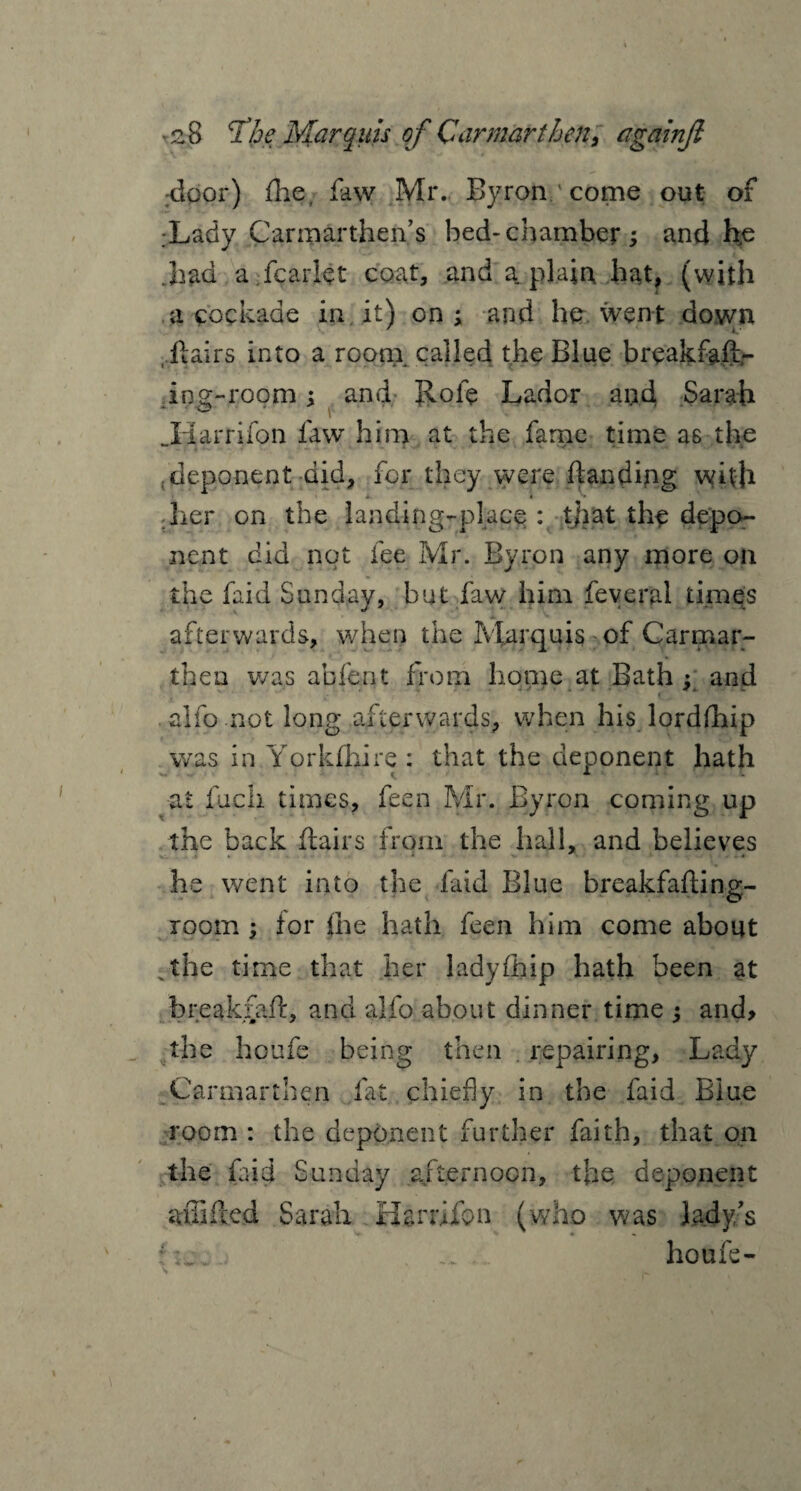 door) flie, faw Mr. Byron ' come out of :Lady Carmarthen’s bed-chamber; and he Jiad a fcariet coat, and a. plain hat, (with a cockade in it) on ; and he went down flairs into a room called the Blue breakfaft- ing-room; and Rofe Lador and Sarah JdUrrifon law him at the fame time as the deponent did, for they were (landing with her on the landing-place;: tjiat the depo¬ nent did not fee Mr. Byron any more on the faid Sunday, but faw him feveral times afterwards, when the Marquis of Carmar¬ then was abfent from home at Bath : and , . - - * w $. w . ,• f f alfo not long afterwards, when his lorddiip was in Yprklhire : that the deponent hath ■at fuch times, feen Mr. Byron coming up the back (lairs from the hall, and believes » * * ' • he went into the faid Blue breakfaftinp;- room ; (or (he hath feen him come about xthe time that her lady (hip hath been at break fad, and alfo about dinner time ; and, the houfe being then repairing, Lady Carmarthen (at chiefly in the faid Blue room: the deponent further faith, that on the faid Sunday afternoon, the deponent aiTifled Sarah Harmon (who was lady’s f_ ... X houfe-