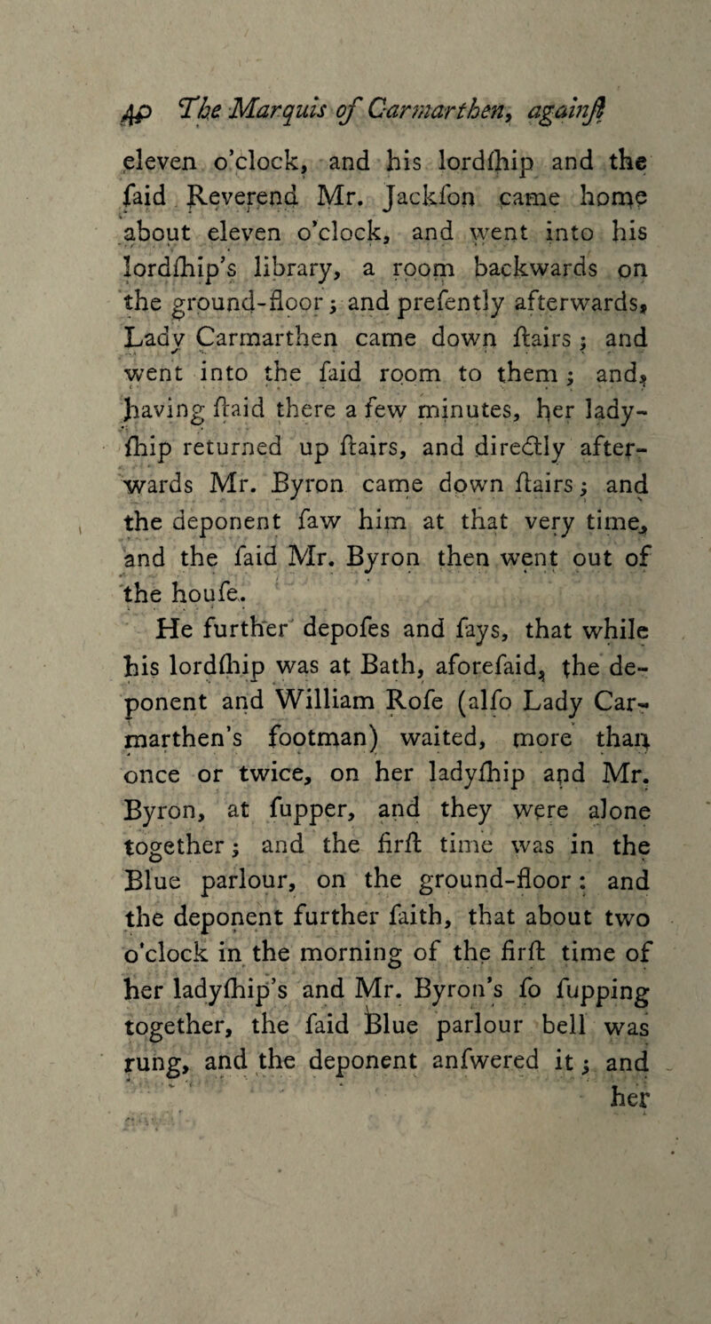 eleven o’clock, and his lordfhip and the faid Reverend Mr. Jackfon came home about eleven o’clock, and went into his lordftiip’s library, a room backwards on the ground-floor; and prefently afterwards, Ladv Carmarthen came down ftairs : and •r -- - • ' went into the faid room to them : and, t . * - • • * * ■ ' ? having (laid there a few minutes, her lady- fhip returned up ftairs, and directly after- wards Mr. Byron came down flairs; and the deponent faw him at that very time., and the faid Mr. Byron then went out of the houfe. i . - . , V * » He further depofes and fays, that while his lordfhip was at Bath, aforefaid^ the de¬ ponent and William Rofe (alfo Lady Car¬ marthen’s footman) waited, more than once or twice, on her ladyfhip apd Mr. Byron, at fupper, and they were alone together; and the firft time was in the Blue parlour, on the ground-floor: and the deponent further faith, that about two o’clock in the morning of the firft time of her ladyfhip’s and Mr. Byron’s fo fupping together, the faid Blue parlour bell was rung, and the deponent anfwered it; and ‘ her