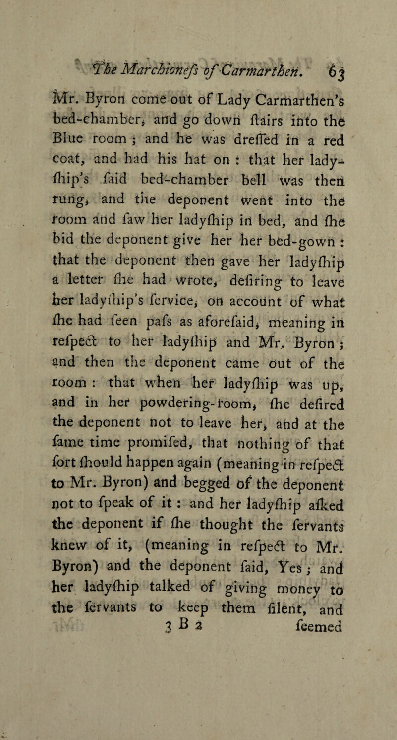 Mr. Byron come out of Lady Carmarthen’s bed-chamber* and go down flairs into the Blue room ; and he was drefled in a red coat, and had his hat on : that her lady- fliip’s faid bed-chamber bell was theii rung* and tile deponent went into the room and faw her ladyfhip in bed, and {he bid the deponent give her her bed-gown : that the deponent then gave her ladyfhip a letter (he had wrote* defiring to leave her lady (hi p’s fervice, oil account of what the had ieen pafs as aforefaid* meaning in refpedt to her ladyfhip and Mr, Byron ; and then the deponent came Out of the room : that when her ladyfhip was up, and in her powdering-room* fhe defired the deponent not to leave her* and at the fame time promifed, that nothing of that fort fhould happen again (meaning in refped to Mr. Byron) and begged of the deponent not to fpeak of it: and her ladyfhip afhed the deponent if fhe thought the fervants knew of it, (meaning in refpeft to Mr. Byron) and the deponent faid. Yes ; and her ladyfhip talked of giving money to the fervants to keep them filent, and 3 B 2 feemed