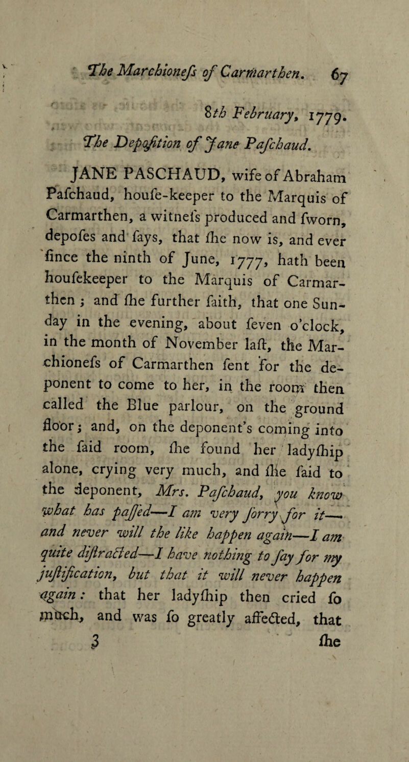 t ' » / February, IJ79. # . • '. • * Deposition of Jane Pafchaud. JANE PASCHAUD, wife of Abraham Pafchaud, houfe-keeper to the Marquis of Carmarthen, a witnels produced and fworn, depofes and fays, that the now is, and ever fince the ninth of June, 1777, hath been houfekeeper to the Marquis of Carmar¬ then ; and Ihe further faith, that one Sun¬ day in the evening, about feven o’clock, in the month of November laft, the Mar¬ chionefs of Carmarthen fent for the de¬ ponent to come to her, in the room then called the Blue parlour, on the ground floor; and, on the deponent’s corning into the faid room. Are found her ladylhip alone, crying very much, and flie laid to the deponent, Mrs. Pafchaud, you blow what has pafed—I am very Jorry for it__ and never will the like happen again —I am Quite dijlracted—1 have nothing to fay for my jufiification, but that it will never happen <igain: that her ladylhip then cried fo much, and was fo greatly affe&ed, that 3 Ihe