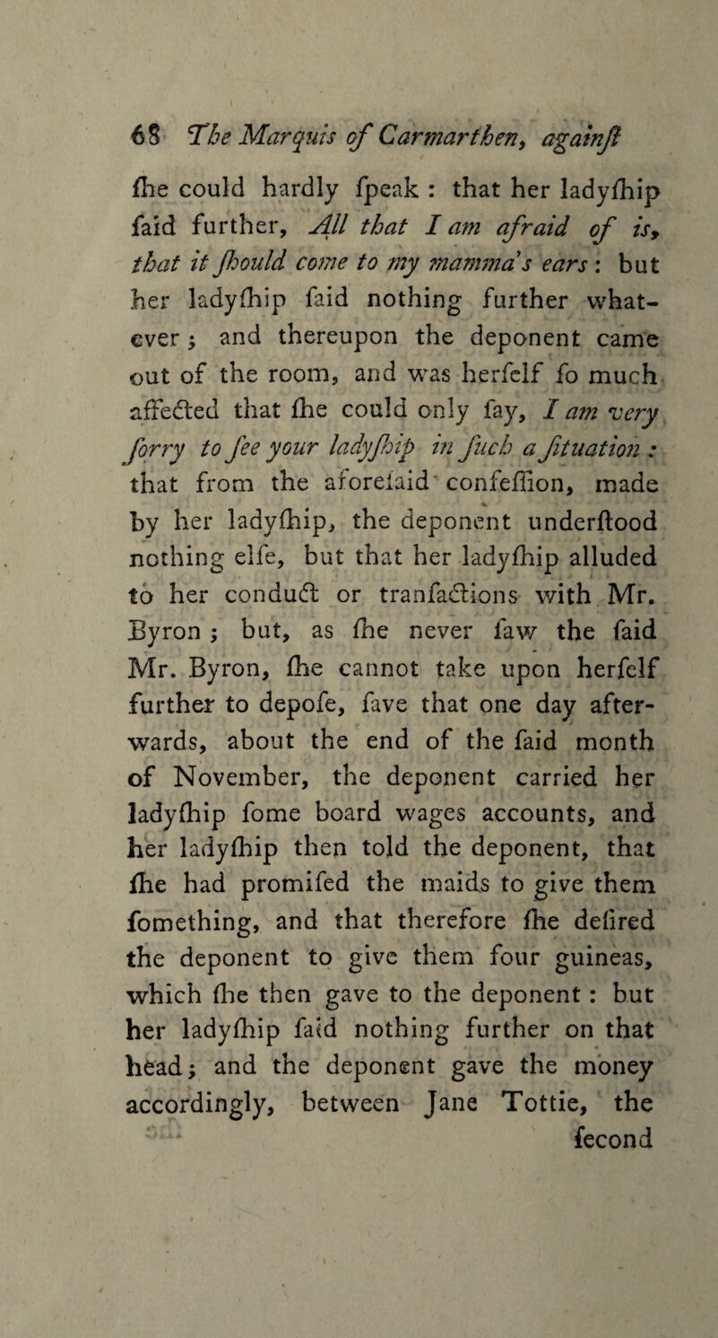 file could hardly fpeak : that her ladyfhip faid further. All that I am afraid of is, that it Jhould come to my mammas ears: but her ladyfhip faid nothing further what¬ ever ; and thereupon the deponent came out of the room, and was herfclf fo much affedled that fhe could only fay, I am very firry to fee your ladyfiip in fuch a fitaation : that from the aforefaid' confeffion, made by her ladyfhip, the deponent underflood nothing elfe, but that her ladyfhip alluded to her conduct or tranfadlions with Mr. Byron ; but, as fhe never lav/ the faid Mr. Byron, fhe cannot take upon herfelf further to depofe, fave that one day after¬ wards, about the end of the faid month of November, the deponent carried her ladyfhip fome board wages accounts, and her ladyfhip then told the deponent, that fhe had promifed the maids to give them fomething, and that therefore fhe defired the deponent to give them four guineas, which file then gave to the deponent: but her ladyfhip faid nothing further on that head; and the deponent gave the money accordingly, between Jane Tottie, the fecond