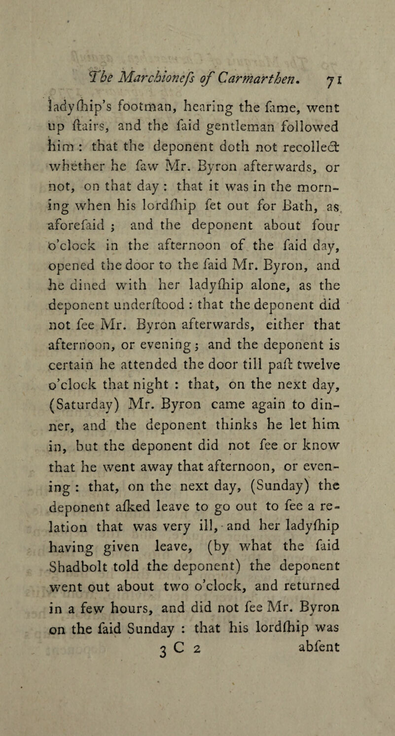 lady (hip’s footman, hearing the fame, went up flairs, and the faid gentleman followed him : that the deponent doth not recollect whether he faw Mr. Byron afterwards, or not, on that day : that it was in the morn¬ ing when his Jordfhip fet out for Bath, as. aforefaid ; and the deponent about four o’clock in the afternoon of the faid day, opened the door to the faid Mr. Byron, and he dined with her ladyfhip alone, as the deponent underflood : that the deponent did not fee Mr. Byron afterwards, either that afternoon, or evening; and the deponent is certain he attended the door till pafl twelve o’clock that night : that, on the next day, (Saturday) Mr. Byron came again to din¬ ner, and the deponent thinks he let him in, but the deponent did not fee or know that he went away that afternoon, or even¬ ing : that, on the next day, (Sunday) the deponent afked leave to go out to fee a re¬ lation that was very ill, and her ladyfhip having given leave, (by what the faid Shadbolt told the deponent) the deponent went out about two o’clock, and returned in a few hours, and did not fee Mr. Byron on the faid Sunday : that his lordfhip was 3 C 2 abfent