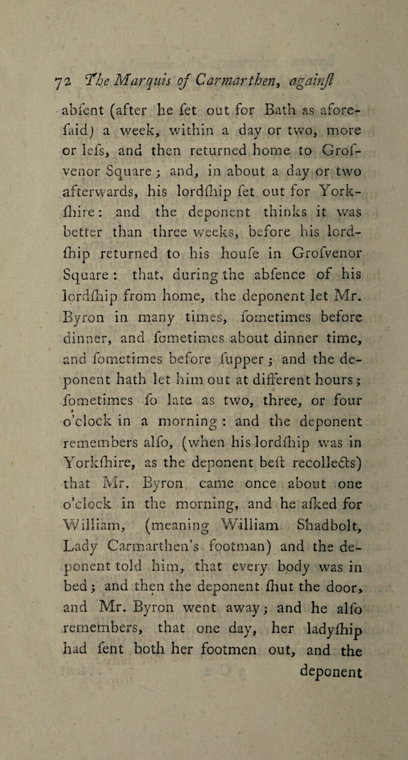 abfent (after he fet out for Bath as afore- faidj a week, within a day or two, more or lefs, and then returned home to Grof- venor Square ; and, in about a day or two afterwards, his lordfhip fet out for York- fhire : and the deponent thinks it was better than three weeks, before his lord¬ fhip returned to his houfe in Grofvenor Square : that, during the abfence of his lordfhip from home, the deponent let Mr. Byron in many times, fometimes before dinner, and fometimes about dinner time, and fometimes before flipper ; and the de¬ ponent hath let him out at different hours; fometimes fo late as two, three, or four i o’clock in a morning : and the deponent remembers alfo, (when his lordfhip was in Yorkshire, as the deponent beft recollects) that Mr. Byron came once about one o’clock in the morning, and he afked for William, (meaning William Shadbolt, Lady Carmarthen’s footman) and the de¬ ponent told him, that every body was in bed; and then the deponent fhut the door, and Mr. Byron went away; and he alfo remembers, that one day, her ladyfhip had fent both her footmen out, and the deponent