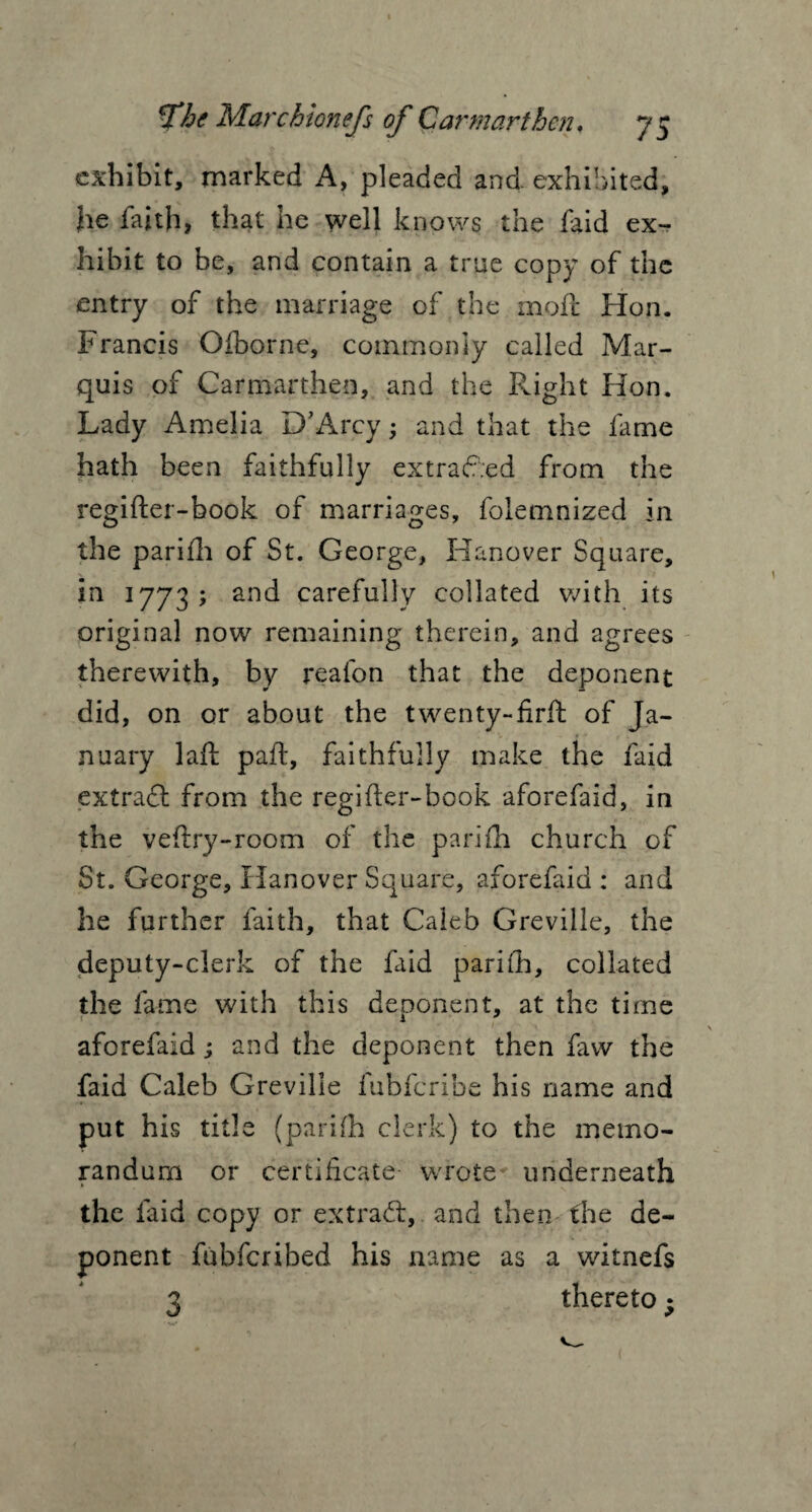 exhibit, marked A, pleaded and exhibited, he faith, that he well knows the faid ex¬ hibit to be, and contain a true copy of the entry of the marriage of the mofc Hon. Francis Oiborne, commonly called Mar¬ quis of Carmarthen, and the Right Hon. Lady Amelia D’Arcy; and that the fame hath been faithfully extracted from the regifter-book of marriages, folemnized in o o 7 the parifh of St. George, Hanover Square, in 1773; arid carefully collated with its original now remaining therein, and agrees therewith, by reafon that the deponent did, on or about the twenty-firft of Ja¬ nuary laft pah, faithfully make the faid extract from the regifler-book aforefaid, in the veftry-room of the parifh church of St. George, Hanover Square, aforefaid : and he further faith, that Caleb Greville, the deputy-clerk of the faid parifh, collated the fame with this deponent, at the time aforefaid ; and the deponent then faw the faid Caleb Greville fubferibe his name and put his title (parifh clerk) to the memo¬ randum or certificate wrote underneath the faid copy or extract, and then the de¬ ponent fubferibed his name as a witnefs 3 thereto;