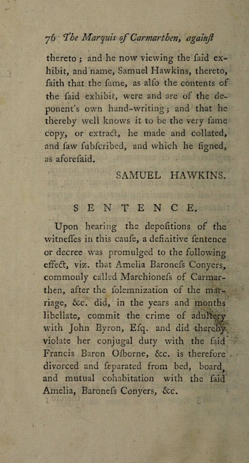 » 1 ' • v ■ 76 rfhe Marquis of Carmarthen, againjl >• * 1 f ^ m thereto ; and he now viewing the faid ex¬ hibit, and name, Samuel Hawkins, thereto, faith that the fame, as alfo the contents of the faid exhibit, were and are of the de¬ ponent’s own hand-writing; and that he thereby well knows it to be the very fame copy, or extract, he made and collated, and faw fubfcribed, and which he figned, as aforefaid. SAMUEL HAWKINS, » , ■ f .f, , *, , ■ 7’- . ... ■>* * * SENTENCE, Upon hearing the depofitions of the witnefles in this caufe, a definitive fentence or decree wras promulged to the following effedt, viz. that Amelia Baronefs Conyers, commonly called Marchionefs of Carmar¬ then, after the folemnization of the maiv riage, &c. did, in the years and months libellate, commit the crime of adultery with John Byron, Efq. and did -therejm violate her conjugal duty with the faid Francis Baron Oiborne, &c. is therefore divorced and feparated from bed, board^ and mutual cohabitation with the faid Amelia, Baronefs Conyers, &c.