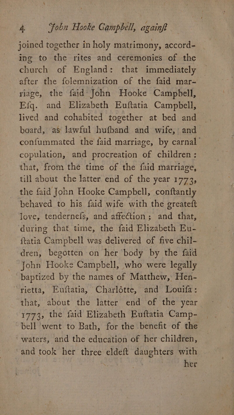 joined together in holy matrimony, accord- ing to the rites and ceremonies of the church of England: that immediately after the folemnization of the faid mar- riage, the faid John Hooke Campbell, Eig. and Elizabeth Euftatia Campbell, lived and cohabited together at bed and — board, as’ lawful hufband and wife, and confummated the faid marriage, by carnal | copulation, and procreation of children: that, from the time of. the faid marriage, till about the latter end of the year 1773, the faid John Hooke Campbell, conftantly behaved to his faid wife with the greateft love, tendernefs, and affeG@tion; and that, during that time, the faid Elizabeth Eu-_ ftatia Campbell was delivered of five chil- dren, begotten on her body by the faid John Hooke Campbell, who were legally baptized by the names of Matthew, Hen- rietta, Euftatia, Charlotte, and Louifa: that, about the latter end of the year 1773, the faid Elizabeth Euftatia Camp- | bell went to Bath, for the benefit of the waters, and the education of her children, and took her three eldeft daughters with | | | her