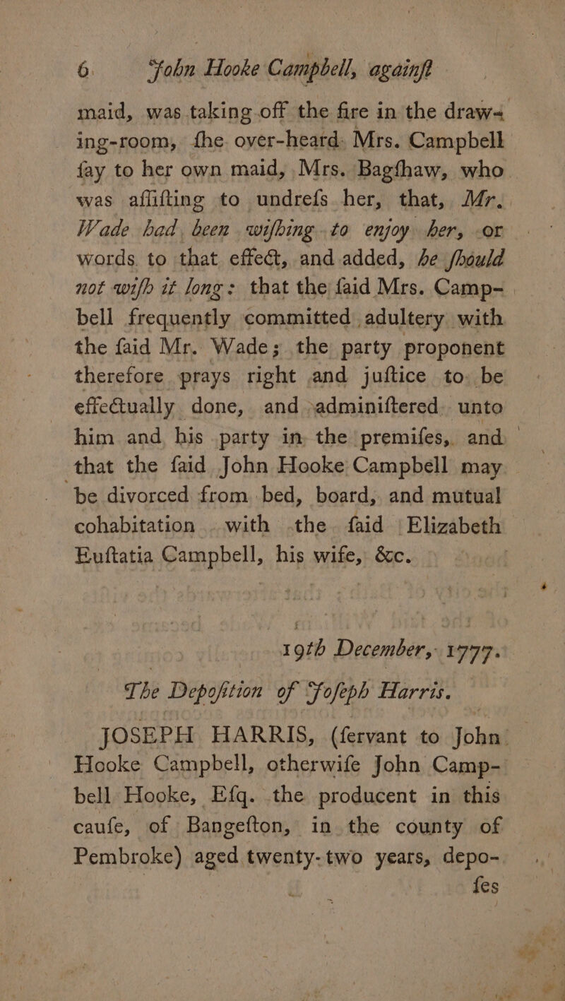 maid, was taking.off the fire in the draw- ing-room, he. over-heard: Mrs. Campbell fay to her own maid, Mrs. Bagthaw, who was aflifting to undrefs_ her, that, Mr. Wade had been wifhing.to enjoy her, -or words. to that effect, and added, be fheuld not wifh it long: that the faid Mrs. Camp- bell frequently committed adultery. with the faid Mr. Wade; the party proponent therefore prays right and juftice to. be effe@ually done, and \adminiftered. unto that the faid John Hooke Campbell may be divorced from bed, board, and mutual Euftatia Campbell, his wife, &amp;c. ais basnaeen 1997. The Depofition of Fofeph Harris. Hooke Campbell, otherwife John Camp- bell Hooke, Efq. .the producent in this caufe, of Bangefton, in the county of fes ce *.