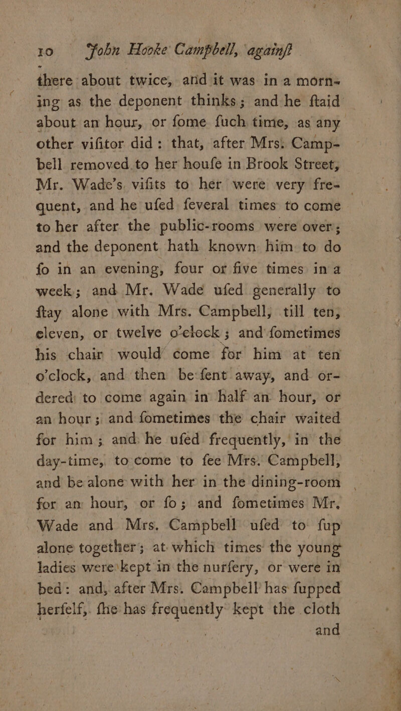 there about twice, and it was in a morn- ing as the deponent thinks; and he ftaid about an hour, or fome fuch time, as any other vifitor did: that, after Mrs: Camp- bell removed.to her houfe in Brook Street, Mr. Wade’s. vifits to her were very fre-_ quent, and he ufed feveral times to come to her after the public-rooms were over; and the deponent hath known him to do fo in an evening, four or five times ina week; and Mr. Wade ufed generally to ftay alone with Mrs. Campbell, till ten, eleven, or twelve o'clock ; and fometimes his chair would come for him at ten o'clock, and then be: fent away, and or- dered) to come again in half an hour, or an hour; and fometimes the chair waited for him; and: he ufed frequently,’ in the day-time, to come to fee Mrs. Campbell, and be alone with her in the dining-room for an hour, or fo; and fometimes Mr, Wade and Mrs. Campbell ufed to fup alone together; at which times the young ladies were’kept in the nurfery, or were in _ bed: and, after Mrs. Campbell has fupped herfelf,. fhe has a? kept the cloth and