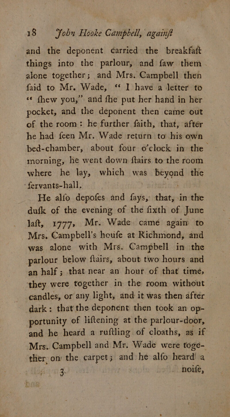 and the deponent carried the breakfaft things into the parlour, and faw them alone together; and Mrs. Campbell then faid to Mr. Wade, ‘* I have a letter to ‘¢ fhew you, and fhe put her hand in her pocket, and the deponent then came out of the room: he further faith, that, after he had feen Mr. Wade return to his own bed-chamber, about four o’clock in the morning, he went down ftairs to the room where he lay, which was icp the fervants-hall. He alfo depofes and aie that, in the dufk of the evening of the fixth of June laft, 1777, Mr. Wade camé again to_ Mrs. Campbell’s houfe at Richmond, and was alone with Mrs. Campbell in the parlour below ftairs, about two hours and an half; that near an hour of that time, they were together in the room without e candles, or any light, and it was then after dark: that the deponent then took an op- portunity of liftening at the parlour-door, and he heard a ruftling of cloaths, as if Mrs. Campbell and Mr. Wade were toge- ther on the baadert and he alfo heard! a 3. ; noite,