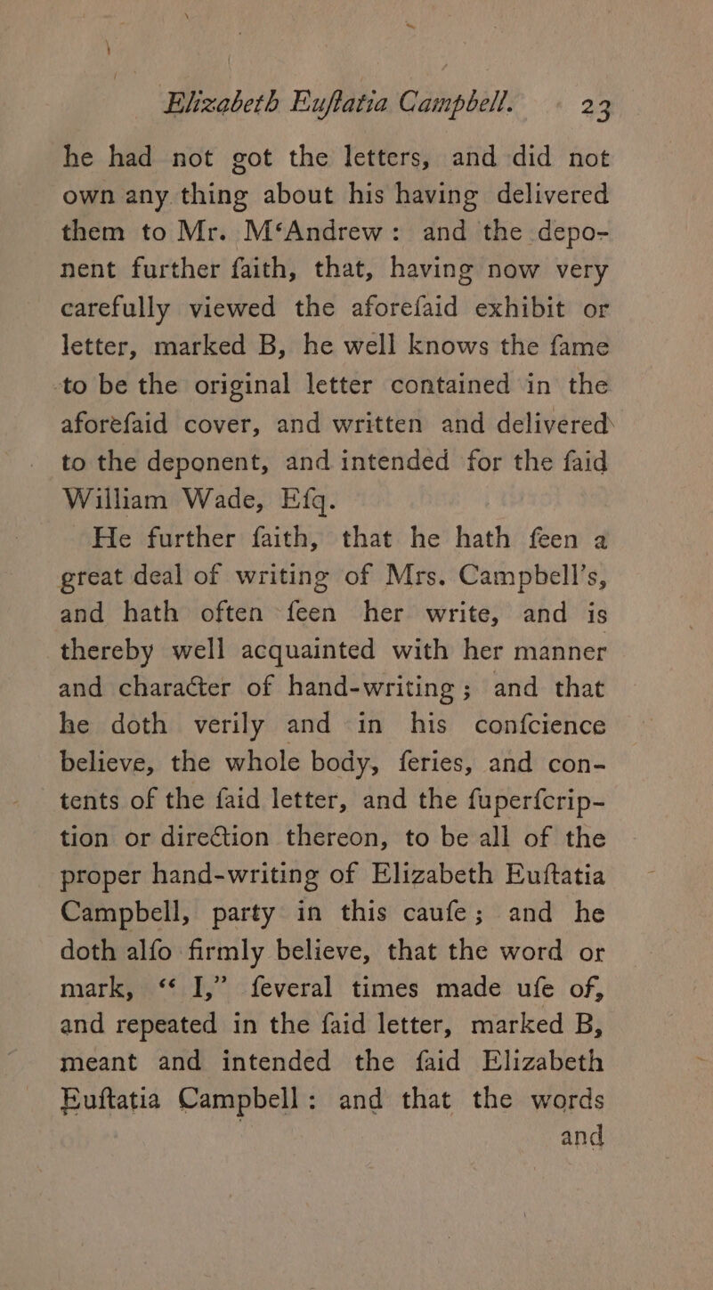 *’ Elizabeth Euftatia Campbell. - 23 he had not got the letters, and did not own any thing about his having delivered them to Mr. M‘Andrew: and the depo- nent further faith, that, having now very carefully viewed the aforefaid exhibit or letter, marked B, he well knows the fame to be the original letter contained in the aforefaid cover, and written and delivered to the deponent, and intended for the faid William Wade, Efq. He further faith, that he hath feen a great deal of writing of Mrs. Campbell’s, and hath often feen her write, and is thereby well acquainted with her manner and character of hand-writing ; and that he doth verily and in his confcience believe, the whole body, feries, and con- tents of the faid letter, and the fuper{crip- tion or direétion thereon, to be all of the proper hand-writing of Elizabeth Euftatia Campbell, party in this caufe; and he doth alfo firmly believe, that the word or mark, ‘‘ I,” feveral times made ufe of, and repeated in the faid letter, marked B, meant and intended the faid Elizabeth Euftatia Campbell: and that the words and