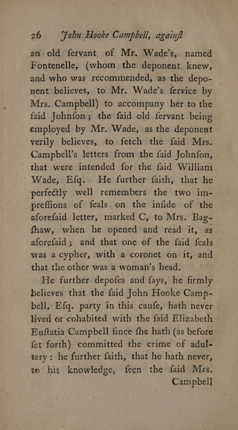 an old fervant of Mr. Wade’s,- named Fontenelle, (whom the deponent. knew, and who was recommended, as the depo- 7 nent believes, to Mr. Wade’s fervice by Mrs. Campbell) to accompany her to the faid Johnfon; the faid old fervant being ~ employed by Mr. Wade, as the deponent verily believes, to fetch the faid Mrs. Campbell’s letters from the faid Johnfon, _ that were intended for the faid William Wade, Efq. He further faith, that he perfectly well remembers the two im- | preflions of feals on the infide of the aforefaid letter, marked C, to Mrs. Bag- fhaw, when he opened and read it, as aforefaid; and that one of the -faid feals — was a cypher, with a coronet on-it, and ~ that the other was a woman’s head. He further depofes and fays, he firmly believes that the faid John Hooke Camp- bell, Efq. party in this caufe, hath never lived or cohabited with the faid Elizabeth Euftatia Campbell fince fhe hath (as before fet forth) committed the crime of adul- tery: he further faith, that he hath never, to his knowledge, feen the faid Mrs. | Campbell