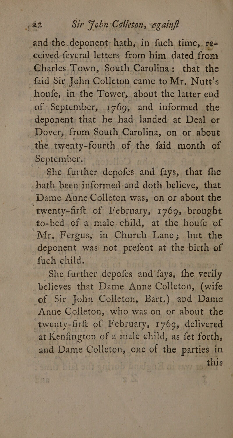 and the.deponent: hath, in fuch time, res ceived -feveral letters from him. dated from Gharles Town, South. Carolina : that the faid Sir John Colleton came to Mr, Nutt’s houfe, in the Tower, about the latter end of September, 1769, and informed the deponent that he had landed at Deal or Dover; from South Carolina, on or about the twenty- -fourth of the faid month of ‘September. | She further depofes ‘and fays, that fhe -hath. been informed.and doth believe, that Dame Anne Colleton was, on or about the “twenty-frit of February, 1769, brought to-bed of a male. child, at the houfe of Mr. Fergus, in Church Lane; but the deponent was’ not prefent at the birth of fuch child. She further depofes and fays, the oF believes that Dame Anne Colleton, (wife of Sir John Colleton, Bart.) and Dame Anne Colleton, who was on or about the _twenty-firt of February, 1769, delivered at Kenfington of a male child, as fet forth, and Dame Colleton, one of the parties in , this |