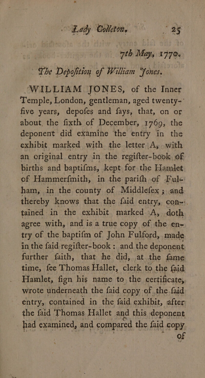 Lay Colleton ay ath Nn 1779 The Depofition of William “fones, ‘WILLIAM JONES, of the Inner Temple, London, gentleman, aged twenty- five years, depofes and fays, that, on or about, the fixth of December, 1769, the deponent did examine the entry in the exhibit marked with the letter A, .with an original entry in the regifter-book. of births and baptifms, kept for the Hamlet of Hammerfmith, in the parifth of Ful+ ham, in the county of Middlefex ; and thereby knows that the faid entry, con--. tained in the exhibit marked «A, doth — agree with, and is a true copy of the en- try of the baptifm of John Fulford, made in the faid regifter-book ;, and the deponent further faith, that he did, at the fame time, fee Thomas Hallet, clerk to the {aid Hamlet, fign his name to the certificate, wrote underneath the faid copy of the.faid entry, contained in the faid exhibit, after the faid Thomas Hallet and this deponent had examined, and compared the faid copy of