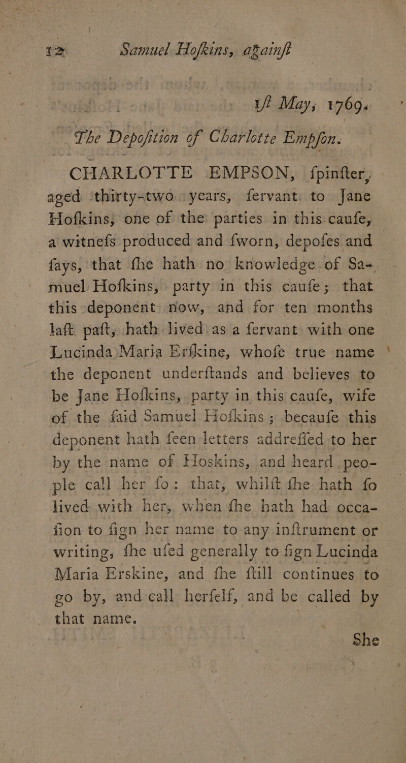 ap May; 1769. gic sé Dipoh tion of Charlotte Emp/fon. CHARLOTTE EMPSON, fpisified: aged thirty-two years, fervant: to Jane Hofkins, one of the parties in this caufe, a witnefs produced and fworn, depofes and : fays, that fhe hath no knowledge of Sa-+ muel Hofkins, party in this caufe; that this deponent) now, and for ten months laft. paft, hath lived as a fervant with one Lucinda Maria Erfkine, whofe true name the deponent underftands and believes to be Jane Hofkins, party in this caufe, wife of the faid Samuel Hofkins ; becaufe this deponent hath feen letters sdaeetied to her by the name of Hoskins, and heard peo- ple call her fo: that, whilt the hath fo lived with her,, when fhe hath had: occa- fion to fign her name to any inftrument or writing, the ufed generally to fign Lucinda Maria Erskine, and fhe ftill continues to go by, and-call herfelf, and be called by that name. | She