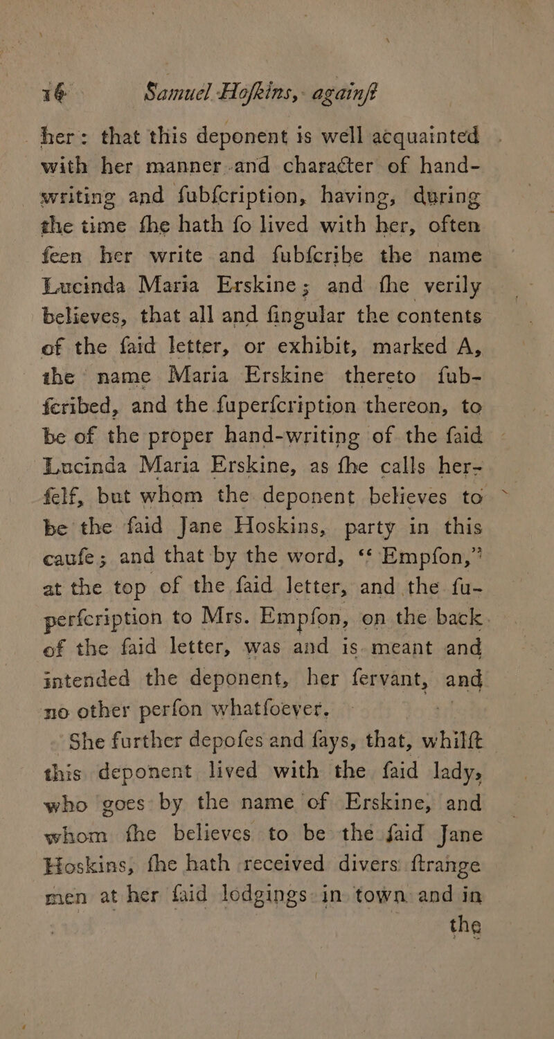 her: that this deponent is well acquainted - with her manner and character of hand- writing and fubfcription, having, during the time fhe hath fo lived with her, often feen her write and fubfcribe the name Lucinda Maria Erskine; and fhe verily believes, that all and fingular the contents of the faid letter, or exhibit, marked A, the name Maria Erskine thereto fub- feribed, and the fuperfcription thereon, to be of the proper hand-writing of the faid — Lucinda Maria Erskine, as fhe calls her- felf, but wham the deponent believes to be the faid Jane Hoskins, party in this caufe; and that by the word, ‘‘ Empfon,” at the top of the faid letter, and the fu- perfcription to Mrs. Empfon, on the back. of the faid letter, was and is. meant and intended the deponent, her fervant, bea no other perfon whatfoever. She further depofes and fays, that, whilft - this deponent lived with the faid ladys who goes by the name of Erskine, and whom fhe believes to be the faid Jane Hoskins, fhe hath received divers: ftrange men at her faid lodgings: in town and in