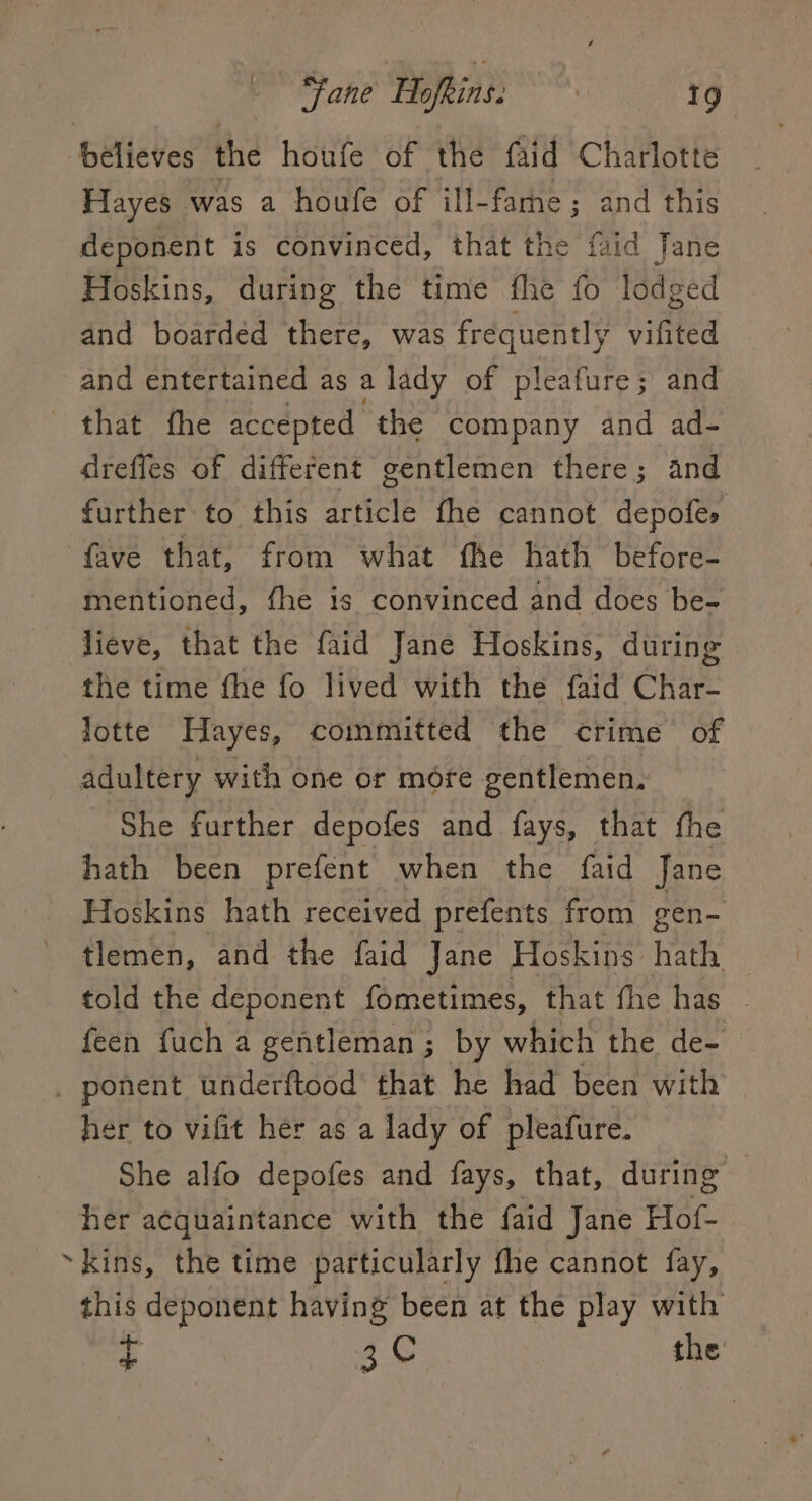 believes the houfe of the faid Charlotte Hayes was a houfe of ill-fame; and this deponent is convinced, that the faid Jane Hoskins, during the time fhe fo lodged and boarded there, was frequently vifited and entertained as a lady of pleafure; and that fhe accepted the company and ad- dreffes of different gentlemen there; and further to this article fhe cannot depofes fave that, from what fhe hath before- mentioned, fhe is convinced and does be- lieve, that the faid Jane Hoskins, during the time fhe fo lived with the faid Char- lotte Hayes, committed the crime of adultery with one or more gentlemen. She further depofes and fays, that the hath been prefent when the faid Jane Hoskins hath received prefents from gen- tlemen, and the faid Jane Hoskins hath — told the deponent fometimes, that fhe has feen fuch a gentleman ; by which the de- _ ponent underftood’ that he had been with her to vifit her as a lady of pleafure. She alfo depofes and fays, that, during © her acquaintance with the {aid Jane Hof-. ~kins, the time particularly the cannot fay, this deponent having been at the play with £ 3C the