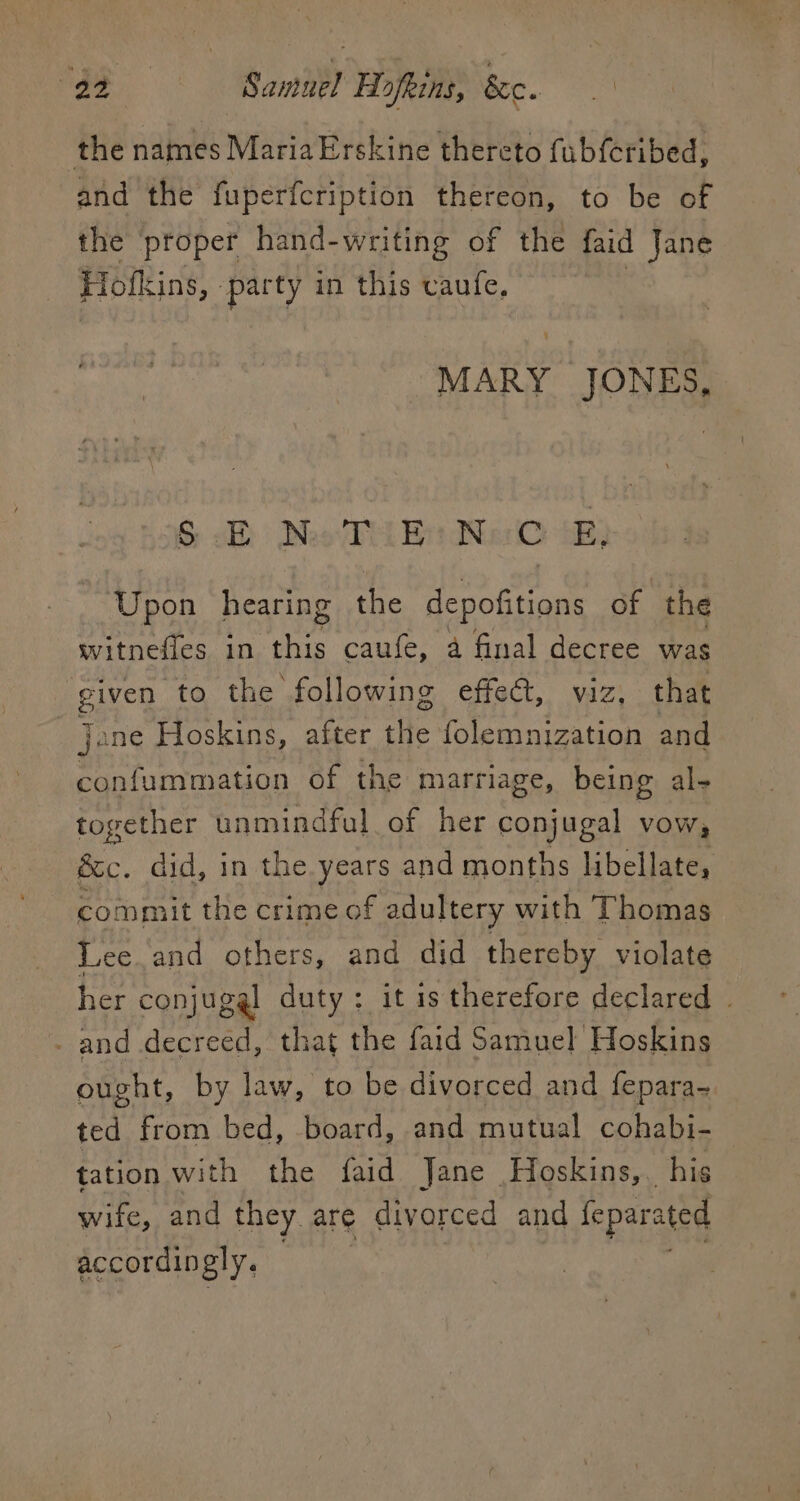 2 a Samuel Hofkins, Sc. the names MariaErskine thereto fubferibed, and the fuperfcription thereon, to be of the ‘proper hand-writing of the faid Jane Hofkins, par ty in this vaufe, MARY JONES, &amp; Moo Te Br We BD Upon heating the depofitions of the witnefies in oe caufe, a final decree was Ta to the following effect, viz, that jane Hoskins, after ‘He folemnization and confummation of the marriage, being al- together unmindful of her conjugal vow, é&amp;c. did, in the years and months libellate, commit the crime of adultery with ‘Thomas Lee and others, and did thereby violate her conjugal duty: it is therefore declared | _ and decreed, that the faid Samuel Hoskins ought, by law, to be divorced and fepara- ea from bed, board, and mutual cohabi- tation with the faid Jane Hoskins, his wife, and they are divorced and feparated accordingly.