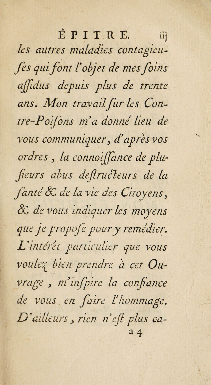 É P I T R E. iij les autres maladies contagieu- Jes qui font l’objet de mes foins affidus depuis plus de trente ans. Mon travail fur les Con- tre-Poifons ma donné lieu de vous communiquer, d’apres vos ordres > la connoijfance de plu- feurs abus defrucleurs de la fanté SC de la vie des Citoyens} SC de vous indiquer les moyens que je propofe pour y remédier. U intérêt particulier que vous voule£ bien prendre a cet Ou¬ vrage y m’infpire la confiance de vous en faire l’hommage. D ’ailleurs , rien nef plus ca-