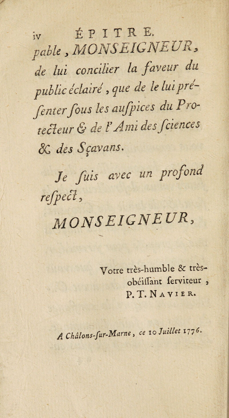 pable, MONSEIGNEUR, de lui concilier la faveur du public éclairé, que de le luipré- fenterfous les aufpices du Pro- tecleur & de F Ami desfciences & des Sçavans. J Je fuis avec un profond refpecl, MONSEIGNEUR, Votre très-humble & très- obéilîant ferviteur 3 P. T. N A Y I e R- A Châlons-fur-Marnt, « io7««V/« 177*-