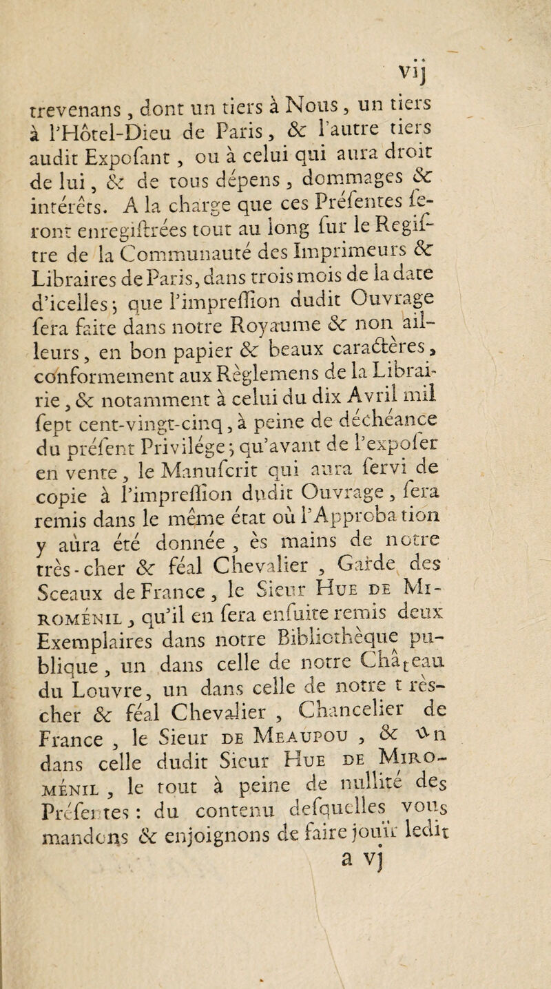 Vl] trevenans , dont un tiers à Nous , un tieis à l’Hotel-Dieu de Paris, & l’autre tiers audit Expofant, ou à celui qui aura dioit de lui, 8c de tous dépens 3 dommages 8c interets. A la charge que ces Prefentes (c- ront enregiftrées tout au long iur le Regii- tre de la Communauté des Imprimeurs 8c Libraires de Parts, dans trois mois de la date d’icelles ; que l’impreflion dudit Ouvrage fera faite dans notre Royaume 8c non ail¬ leurs, en bon papier 8c beaux caraéteies , conformement aux Règlemens de la Librai¬ rie , 8c notamment à celui du dix Avril mil fept cent-vingt-cinq, à peine de decheance du prélent Privilège, qu’avant de 1 expoler en vente, le Manufcrit qui aura fervi ae copie à Pimpreflïon dudit Ouvrage, fera remis dans le meme état ou h Approbation y aura été donnée , es mains de noue très-cher 8c féal Chevalier , Garde des Sceaux de France, le Sieur Hue de Mi- roménil , qu’il en fera enfuite remis deux Exemplaires dans notre Bibliothèque pu¬ blique , un dans celle de notre Chateau du Louvre, un dans celle de notre t res- cher 8c féal Chevalier , Chancelier de France , le Sieur de Meaxjpou , & dans celle dudit Sieur Hue de Miro- menil , le tout à peine de nullité des Préfet tes : du contenu desquelles vous mandons 8c enjoignons de faire jouir ledit a v]