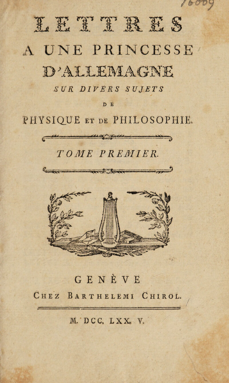 A UNE PRINCESSE B ALLEMAGNE SUR DIVÊRS SUJETS PHYSIQUE ET DE PHILOSOPHIE, TOME PREMIER. ■ ■■ ■ •i’vr 5 GENÈVE Chez Barthelemi Chirol. M.* D C C» LXX, Y.
