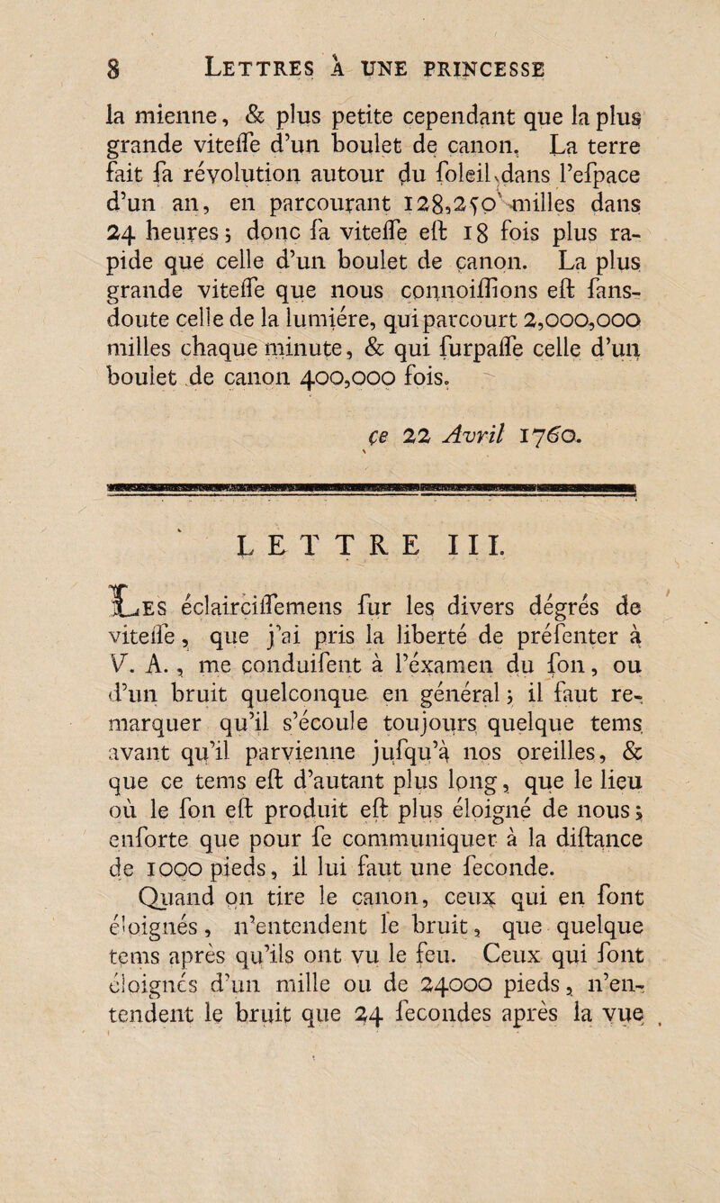 la mienne, & plus petite cependant que la plus grande viteiTe d’un boulet de canon. La terre fait fa révolution autour du foleihdans l’efpace d’un an, en parcourant I2832^o’ milles dans 24 heures 5 donc fa vitelfe elf 18 fois plus ra¬ pide que celle d’un boulet de canon. La plus grande vitelfe que nous connoiftions eft fans- doute celle de la lumière, qui parcourt 2,000,000 milles chaque minute, & qui furpaffe celle d’un boulet de canon 400,000 fois. çe 22 Avril 176a LETTRE III. IL es éclaircilfemens fur les divers degrés de vitelfe, que j'ai pris la liberté de préfenter à V. A., me conduifent à l’examen du fou, ou d’un bruit quelconque en général ; il faut re¬ marquer qu’il s’écoule toujours quelque tems. avant qu’il parvienne jufqu’à nos oreilles, & que ce tems eft d’autant plus long, que le lieu où le fon eft produit eft plus éloigné de nous ; enforte que pour fe communiquer à la diftance de 1000 pieds, il lui faut une fécondé. Quand on tire le canon, ceuv qui en font éloignés, n’entendent le bruit, que quelque tems après qu’ils ont vu le feu. Ceux qui font éloignés d’un mille ou de 24000 pieds, n’en¬ tendent le bruit que 24 fécondés après la vue