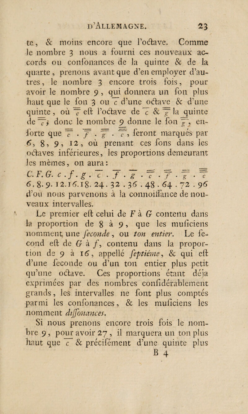 te, & moins encore que l’odave. Comme le nombre 3 nous a fourni ces nouveaux ac¬ cords ou confonances de la quinte & de la quarte, prenons avant que d’en employer d’au¬ tres , le nombre 3 encore trois fois, pour avoir le nombre 9 , qui donnera un fon plus haut que le fon 3 ou c d’une odave & d'une quinte , où T eft l’odave de T & ~ la quinte de Ti donc le nombre 9 donne le fon y~, en- forte que ~T • y5 • • T? feront marqués par 6, 8 s 9, 12, où prenant ces fons dans les odaves inférieures, les proportions demeurant les mêmes, 011 aura: C. F* G. c . f. g . c - f • g ♦ c • / - g- • c 6f 8- 9. 12.J6.18. 24.32 . 36.48.64.72.96 d’où nous parvenons à la connoiflance de nou¬ veaux intervalles. Le premier eft celui de F à G contenu dans la proportion de 8 à 9, que les muficiens nomment; une fécondé , ou ton entier. Le fé¬ cond eft de G à /, contenu dans la propor¬ tion de 9 à 16, appelle feptiéme, & qui eft d’une fécondé ou d’un ton entier plus petit qu’une odave. Ces proportions étant déjà exprimées par des nombres confidérablement grands, les intervalles ne font plus comptés parmi les confonances, & les muficiens les nomment diffonances. Si nous prenons encore trois fois le nom¬ bre 9, pour avoir 27 , il marquera un ton plus haut que c & précifément d’une quinte plus B 4