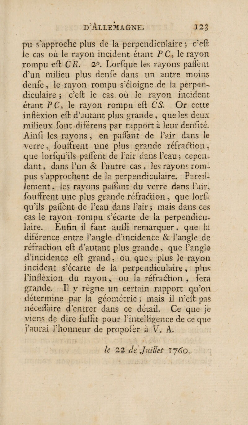 * *0 pu s'approche plus de la perpendiculaire ; c’eft le cas ou le rayon incident étant P C, le rayon rompu eft CR. 2°. Lorfque les rayons palfent d’un milieu plus denfe dans un autre moins denfe, le rayon rompu s'éloigne de la perpen¬ diculaire ; c’eft le cas où le rayon incident étant PC, le rayon rompu eft CS. Or cette inflèxion eft d’autant plus grande, que les deux milieux font diférens par rapporta leur denfîté. Ain fi les rayons, en pallant de l’air dans le verre % fo unrent une plus grande réfraction, que lorfqu’ils paiïent de l’air dans l’eau ; cepen¬ dant, dans l’un & l’autre cas, les rayons rom¬ pus s’approchent de la perpendiculaire. Pareil¬ lement, les rayons pafiant du verre dans Pair, fouffrent une plus grande réfraction, que lorf¬ qu’ils paiTent de l’eau dans l’air ; mais dans ces cas le rayon rompu s’écarte de la perpendicu¬ laire. Enfin il faut auili remarquer, que la diférence entre l’angle d’incidence & l’angle de réfradion eft d’autant plus grande, que l’angle d’incidence eft grand, ou que, plus le rayon incident s’écarte de la perpendiculaire, plus l’inflèxion du rayon, ou la réfradion , fera grande. Il y règne un certain rapport qu’on détermine par la géométrie ; mais il n’eft pas nécelfaire d’entrer dans ce détail. Ce que je viens de dire fuffit pour l’intelligence de ce que j’aurai l’honneur de propofer à V. A. le 22 de Juillet T7C0.