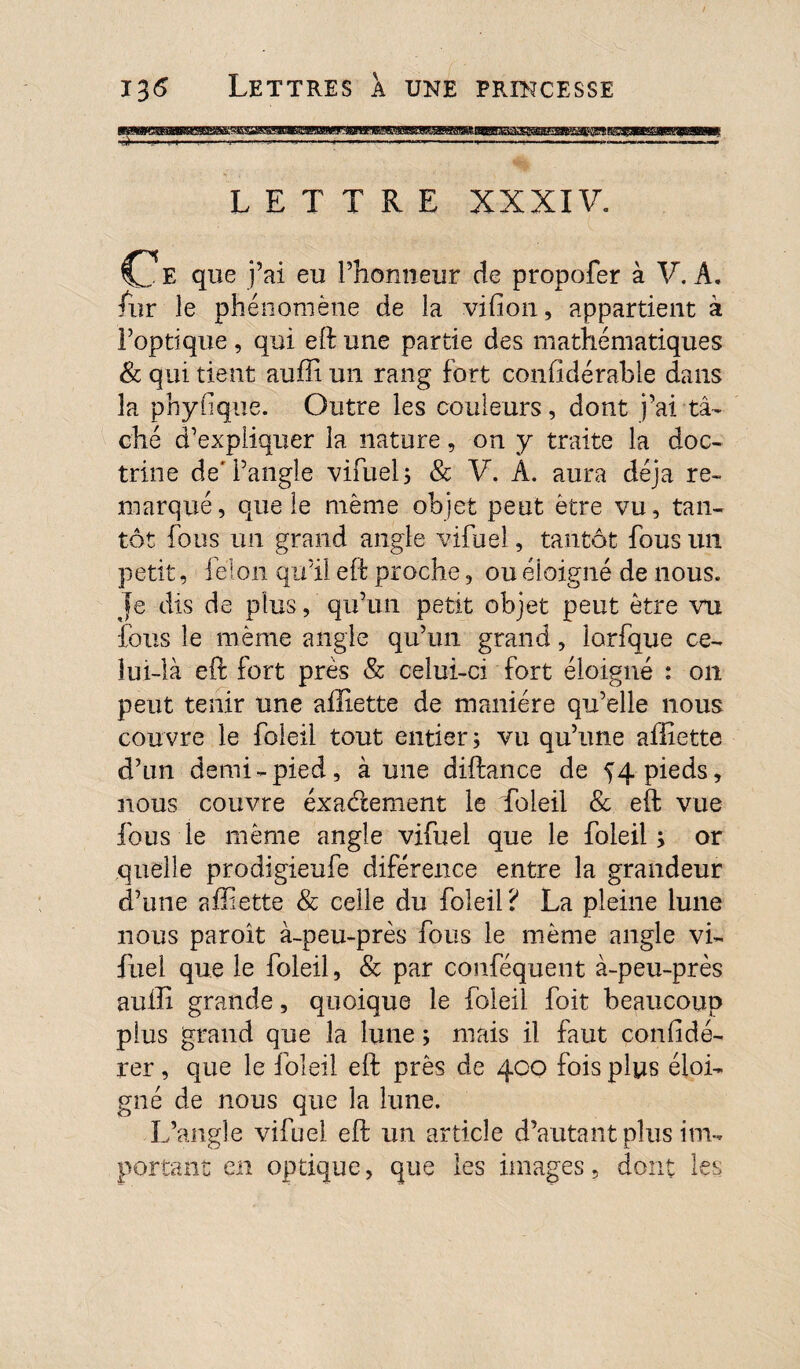 LETTRE XXXIV. C E que j’ai eu l’honneur de propofer à V. A. fur le phénomène de la vifion, appartient à l’optique, qui eft une partie des mathématiques & qui tient aufîi un rang fort confidérable dans la phyfique. Outre les couleurs, dont j’ai tâ¬ ché d’expliquer la nature, on y traite la doc¬ trine de'l’angle vifuel; & V, A. aura déjà re¬ marqué, que le même objet peut être vu, tan¬ tôt fous un grand angle vifuel, tantôt fous un petit, félon qu’il eft proche, ou éloigné de nous. Je dis de plus, qu’un petit objet peut être vu fous le même angle qu’un grand, lorfque ce¬ lui-là eft fort près & celui-ci fort éloigné : on peut tenir une aftiette de manière qu’elle nous cou vre le foleil tout entier ; vu qu’une aftiette d’un demi-pied, aune diftance de ^4 pieds, nous couvre exactement le foleil & eft vue fous ie même angle vifuel que le foleil; or quelle prodigieufe diférence entre la grandeur d’une aftiette & celle du foleil ? La pleine lune nous paroît à-peu-près fous le même angle vi¬ fuel que le foleil, & par conféquent à-peu-près aufti grande, quoique le foleil foit beaucoup plus grand que la lune ; mais il faut confidé- rer, que le foleil eft près de 400 fois plus éloi¬ gné de nous que la lune. L’angle vifuel eft un article d’autant plus im¬ portant en optique, que les images, dont les