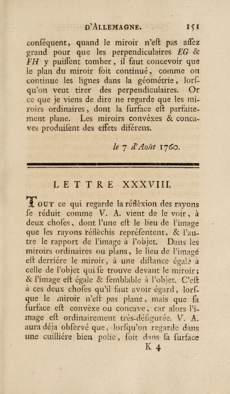 conféquent, quand le miroir n’eft pas affez grand pour que les perpendiculaires EG & FH y puiirent tomber, il faut concevoir que le plan du miroir foit continué, comme on continue les lignes dans la géométrie, lorf- qu’on veut tirer des perpendiculaires. Or ce que je viens de dire ne regarde que les mi¬ roirs ordinaires, dont la furface eft parfaite¬ ment plane. Les miroirs convexes & conca¬ ves produifent des effets diférens. le 7 iïAoût 1760. LETTRE XXXVIII. TTout ce qui regarde la réflexion des rayons fe réduit comme V. A. vient de le voir, à deux chofes, dont l’une eft le lieu de l’image que les rayons réfléchis repréfentent, & l’au¬ tre le rapport de l’image à l’objet. Dans les miroirs ordinaires ou plans, le lieu de l’imagé eft derrière le miroir, à une diftatice égale à celle de l’objet quife trouve devant le miroir; & l’image eft égale & femblable à l’objet. C’eft à ces deux chofes qu’il faut avoir égard, lorf- que le miroir 11’eft pas plane, mais que fa furface eft convèxe ou concave, car alors l’i¬ mage eft ordinairement très-défigurée. V. A. aura déjà obfervé que , lorfqu’on regarde dans une cuilliére bien polie, foit dans fa furface