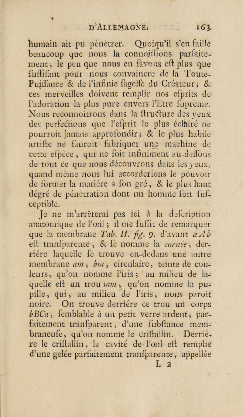 humain ait pu pénétrer. Quoiqu’il s’en faille beaucoup que nous la connoillions parfaite¬ ment, le peu que nous en fa vous eft plus que fuffifant pour nous convaincre de la Toute- Pujflance & de l’infinie fagelfe du Créateur; & ces merveilles doivent remplir nos efprits de l’adoration la plus pure envers l’Etre fuprëme. Nous reconnoitrons dans la ftruéfure des yeux des perfections que Pefprit le plus éclairé né pourroit jamais approfondir ; & le plus habile artiife ne fauroit fabriquer une machine de cette cfpèce , qui ne foit infiniment au~deiTous de tout ce que nous découvrons dans les yeux, quand même nous lui accorderions le pouvoir de former la matière à fon gré, & le plus haut dégré de pénétration dont un homnle foit fut ceptibie. Je ne m’arrêterai pas ici à la defcription anatomique de l’œil ; il tue fufiit de remarquer que la membrane Tab. IL fig. 9. d’avant a Ab eft tranfparente, & fe nomme la cornée, der¬ rière laquelle fe trouve en-dedans une autre membrane atn, bm, circulaire, teinte de cou¬ leurs, qu’011 nomme l’iris; au milieu de la¬ quelle eft un trou mm ; qu’on nomme la pu¬ pille , qui, au milieu de l’iris, nous paroit noire. On trouve derrière ce trou un corps bBCa, femblable à un petit verre ardent; par¬ faitement tranfparent, d’une fubftancë mem- braneufe, qu’011 nomme le criftallin. Derriè¬ re le criftallin, la cavité de l’œil eft remplie d’une gelée parfaitement tranfparente, appellée