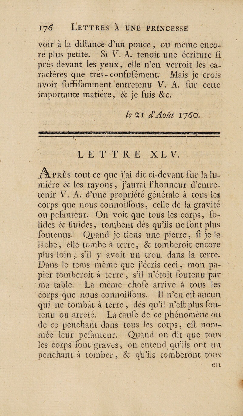 voir à la diftance d’un pouce, on même enco¬ re plus petite. Si V. A. tenoïc une écriture il près devant les yeux, elle n’en verroit les ca~ racler es que très- confufé ment. Mais je crois avoir fuffifamment entretenu V. A. fur cette importante matière, & je fuis &c. le 21 dy Août 1760. LETTRE X L V. jT^lpRÈs tout ce que j’ai dit ci-devant fur la lu¬ mière & les rayons, j’aurai l’honneur d’entre¬ tenir V. A. d’une propriété générale à tous les corps que nous coniioiifbns, celle de la gravité ou pefanteur. On voit que tous les corps, fo- Üdes & fluides, tombent dès qu’ils ne font plus foutenus. Quand je tiens une pierre, h je la lâche 3 elle tombe à terre, & tomberoit encore plus loin 3 s’il y avoit un trou dans la terre. Dans le tems même que j’écris ceci, mon pa¬ pier tomberoit à terre, s’il n’étoit foutenu par ma table. La même chofe arrive à tous les corps que nous connoiflbns. Il n’en eft aucun qui ne tombât à terre , dès qu’il n’eft plus fou- tenu ou arrêté. La caufe de ce phénomène ou de ce penchant dans tous les corps, eft nom¬ mée leur pefanteur. Quand on dit que tous les corps font graves, 011 entend qu’ils ont un penchant à tomber, & qb’ils tomberont tous en