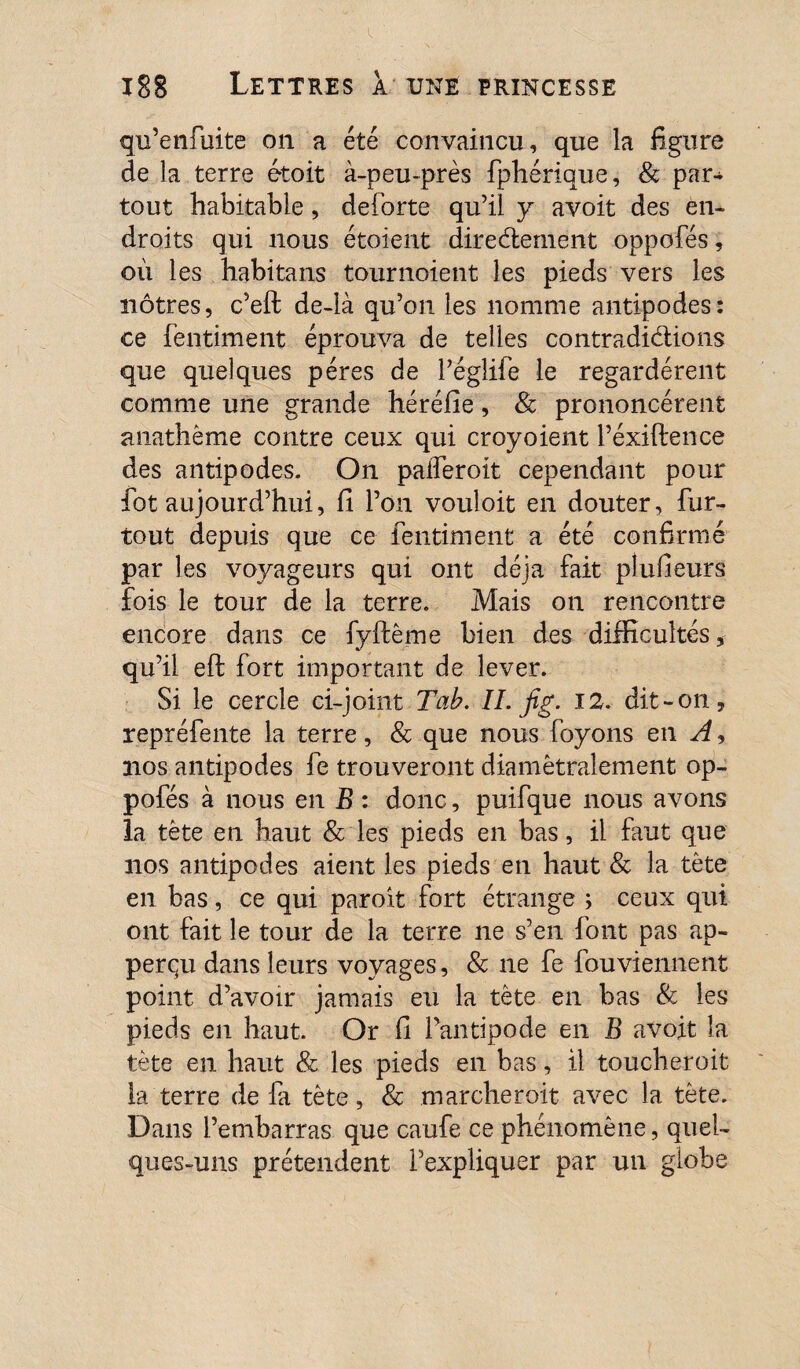 qu’enfuite on a été convaincu, que la figure de la terre étoit à-peu-près fphérique, & par¬ tout habitable, deforte qu’il y avoit des en¬ droits qui nous étoient directement oppofés, où les habitans tournoient les pieds vers les nôtres, c’eft de-là qu’on les nomme antipodes: ce fentiment éprouva de telles contradictions que quelques pères de Péglife le regardèrent comme une grande héréfie, & prononcèrent anathème contre ceux qui croyoient l’éxiftence des antipodes. On palferoit cependant pour fût aujourd’hui, fi l’on vouloir en douter, fur- tout depuis que ce fentiment a été confirmé par les voyageurs qui ont déjà fait plufieurs fois le tour de la terre. Mais on rencontre encore dans ce fyftême bien des difficultés, qu’il eft fort important de lever. Si le cercle ci-joint Tab. IL jig. 12. dit-on, repréfente la terre, & que nous foyons en A, nos antipodes fe trouveront diamétralement op¬ pofés à nous en B : donc, puifque nous avons la tète en haut & les pieds en bas, il faut que nos antipodes aient les pieds en haut & la tête en bas, ce qui paroit fort étrange ; ceux qui ont fait le tour de la terre ne s’en font pas ap- perqu dans leurs voyages, & ne fe fouviennent point d’avoir jamais eu la tête en bas & les pieds en haut. Or fi l’antipode en B avoit la tète en haut & les pieds en bas, il toucheroit la terre de fa tète, & marcherait avec la tète. Dans l’embarras que caufe ce phénomène, quel¬ ques-uns prétendent l’expliquer par un globe